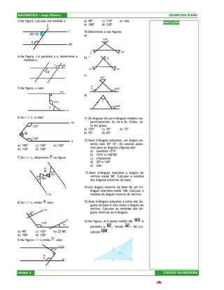 MATEMÁTICA – Jorge Oliveira                                                                   GEOMETRIA PLANA
3.Na figura, calcular ma medida x.           a) 90º         c) 110º    e) nda              ANOTAÇÕES
                                             b) 100º        d) 120º

                                             10.Determine x nas figuras
                                             a)




4.Na figura, r é paralela a s; determine a   b)
    medida a.



                                             c)



5.Na figura, x vale:

                                             d)




6.Se r // s, α vale:                         11.Os ângulos de um triângulo medem res-
                                                 pectivamente: 3x, 4x e 5x. Então, va-
                                                 le em graus:
                                             a) 125º     c) 35º       e) 15º
                                             b) 55º      d) 65º

                                             12.Num triângulo isósceles, um ângulo ex-
a) 100º      c) 130º       e) 120º               terno vale 30º 10’. Os valores possí-
                                                 veis para os ângulos côgruos são:
b) 110º      d) 150º
                                                 a) somente 15º5’
                                                 b) 15º5’ e 140º50’
7.Se r // s, determine     na figura             c) impossível
                                                 d) 20º e 140º
                                                 e) nda

                                             13.Num triângulo isósceles o ângulo do
                                                vértice mede 58º. Calcular a medida
                                                dos ângulos externos da base.

                                             14.Um ângulo externo da base de um tri-
                                                 ângulo isósceles mede 108. Calcular a
                                                 medida do ângulo interno do vértice.

8.Se r // s, então     vale:                 15.Num triângulo isósceles a soma dos ân-
                                                 gulos da base é oito vezes o ângulo do
                                                 vértice. Calcular as medidas dos ân-
                                                 gulos internos do triângulo.

                                             16.Na figura, N é ponto médio AB,        é
                                                  paralelo a       , Sendo      = 60 cm,
a) 90º       c) 110º       e) 22º40’              calcule      .
b) 100º      d) 120º
9.Na figura r // s então       vale:




PÁGINA 8                                                                                   COLÉGIO VIA MEDICINA
 