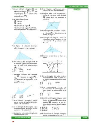 GEOMETRIA PLANA                                                                                MATEMÁTICA – Jorge Oliveira
17.Em um triângulo retângulo ABC, tra-           26.Se o triângulo é equilatero, o que a-            ANOTAÇÕES
                                                     contece com seus pontos notáveis?
    çam-se as bissetriz           e       dos
    ângulos agudos       e     . Calcule a me-   27.Na figura, ABCD é um paralelogramo,
                                                     em que M é o ponto médio do lado
    dida do ângulo B      C.
                                                         . Sendo DP=24 cm, determine o
18.Na figura abaixo, temos:                          valor de x.
          = 30 cm
          = 30 cm
    BE é bissetriz do ângulo
    CE é bissetriz do ângulo e DF//BC.
    Calcule o perímetro do triângulo ADF.
                                                 28.Num triângulo ABC, o incentro é o pon-
                                                     to I. Sendo B C = 125º, determine a
                                                     medida do ângulo Â.

                                                 29.No triângulo ABC da figura, o ponto G é
                                                     o baricentro. Sendo CG = x + 2; GE = y
                                                     ; AG = x e GD = 7 – y, calcule o valor
                                                     de x + y.

19.Na figura, r é a bissetriz do ângulo
    A C. Se α 40º e β = 30º, calcule       .




                                                 30.Determine o valor de x na figura se-
                                                     guinte


20.Num triângulo ABC, retângulo em B, BD
    é mediana. Traçam-se BE perpendicu-
    lar a AC. Se       = 70º, então o ângulo
    E D mede:
a) 20º    c) 40º             e) 50º
b) 25º    d) 45º

21. Na figura, o triângulo ABC é eqüiláte-
                                                 31.Em um triângulo, dois lados medem,
    ro,       é bissetriz do ângulo A C e             respectivamente, 5 e 8. O menor va-
          é bissetriz do ângulo A D. O ân-            lor possível para a medida do terceiro
                                                      lado é:
    gulo B C mede:                               a) 3          c) 5        e) nda
                                                 b) 4          d) 12

                                                 32.Se x ∈ N e os números x – 1, 2x + 1 e
                                                      10 são os lados de um triângulo, en-
                                                      tão o número de possibilidades de x
                                                      é:
                                                 a) 3         c) 5        e) nda
                                                 b) 4         d) 6
a) 20º        c) 30º         e) 40º
b) 25º        d) 35º                             33.Seja ABC um triângulo retângulo, onde
22.Se um triângulo é retângulo, o que po-            Â = 90º. Se a altura      forma com a
    demos concluir a respeito do circun-             mediana        um ângulo de 20º, en-
    centro e do ortocentro?                          tão os ângulos agudos desse triângulo
                                                     são:
23.Se um triângulo é obtusângulo, o que          a) 40º e 50º       d) 25 e 65º
    podemos concluir a respeito do cir-          b) 35º e 55º       e) 45º e 45º
    cuncentro e do ortocentro?                   c) 30º e 60º
24.Quais pontos notáveis do triângulo, são       34.A mediana de um triângulo retângulo
    sempre internos a ele?
                                                     relativa à hipotenusa forma com a
     COLÉGIO VIA MEDICINA                                                                                         PÁGINA 9
 