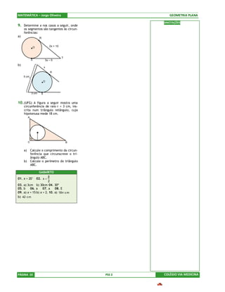 MATEMÁTICA – Jorge Oliveira                                  GEOMETRIA PLANA

                                                          ANOTAÇÕES
9. Determine x nos casos a seguir, onde
      os segmentos são tangentes às circun-
      ferências:
a)                     R


                   O           2x + 10



                                         T
               S           3x – 5
b)
                           x
                               R
      5 cm
                           O



               3 cm    S


10. (UFG) A figura a seguir mostra uma
      circunferência de raio r = 3 cm, ins-
      crita num triângulo retângulo, cuja
      hipotenusa mede 18 cm.
           A




           C                                 B


      a)       Calcule o comprimento da circun-
               ferência que circunscreve o tri-
               ângulo ABC.
      b)       Calcule o perímetro do triângulo
               ABC.

                  GABARITO
                         β
01.   x = 20° 02. x =
                         2
03.   a) 3cm b) 30cm 04. 30º
05.   b 06. a        07. a    08. E
09.   a) x = 15 b) x = 2. 10. a) 18 π c m
b) 42 c m




PÁGINA 10                                         PSS 2   COLÉGIO VIA MEDICINA
 