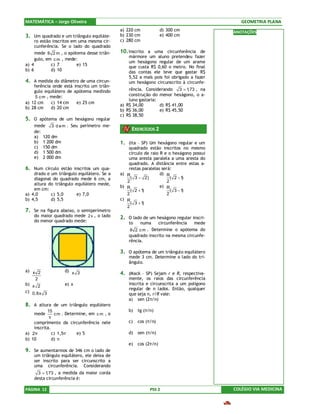 MATEMÁTICA – Jorge Oliveira                                                                   GEOMETRIA PLANA
                                             a) 220 cm             d) 300 cm               ANOTAÇÕES
3. Um quadrado e um triângulo equiláte-      b) 230 cm             e) 400 cm
     ro estão inscritos em uma mesma cir-    c) 280 cm
     cunferência. Se o lado do quadrado
     mede 8 2 m , o apótema desse triân-     10. Inscrito a uma circunferência de
                                                 mármore um aluno pretendeu fazer
     gulo, em c m , mede:
                                                 um hexágono regular de um arame
a) 4         c) 7         e) 15
                                                 que custa R$ 0,60 o metro. No final
b) 6         d) 10                               das contas ele teve que gastar R$
                                                 5,52 a mais pois foi obrigado a fazer
4. A medida do diâmetro de uma circun-           um hexágono circunscrito à circunfe-
    ferência onde está inscrito um triân-
    gulo equilátero de apótema medindo           rência. Considerando 3 = 1 , na
                                                                            ,73
     5 c m , mede:                               construção do menor hexágono, o a-
                                                 luno gastaria:
a) 12 cm     c) 14 cm   e) 25 cm
                                             a) R$ 34,00        d) R$ 41,00
b) 28 cm     d) 20 cm
                                             b) R$ 36,00        e) R$ 45,50
                                             c) R$ 38,50
5. O apótema de um hexágono regular
    mede 3 d a m . Seu perímetro me-
    de:
                                                  EXERCÍCIOS 2
    a) 120 dm
    b) 1 200 dm                              1. (Ita – SP) Um hexágono regular e um
    c) 150 dm                                    quadrado estão inscritos no mesmo
    d) 1 500 dm                                  círculo de raio R e o hexágono possui
    e) 2 000 dm                                  uma aresta paralela a uma aresta do
                                                 quadrado. A distância entre estas a-
6. Num círculo estão inscritos um qua-           restas paralelas será:
    drado e um triângulo equilátero. Se a    a) R                d) R
    diagonal do quadrado mede 6 cm, a             ( 3 − 2)             ( 2 −1)
                                                2                    2
    altura do triângulo equilátero mede,
                                             b) R                e) R
    em cm:                                        ( 2 +1)              ( 3 −1)
a) 4,0      c) 5,0       e) 7,0                 2                    2
b) 4,5      d) 5,5                           c) R
                                                  ( 3 +1)
                                                2
7. Se na figura abaixo, o semiperímetro
    do maior quadrado mede 2 x , o lado      2. O lado de um hexágono regular inscri-
    do menor quadrado mede:                      to    numa        circunferência   mede
                                                 8 2 c m . Determine o apótema do
                                                 quadrado inscrito na mesma circunfe-
                                                 rência.

                                             3. O apótema de um triângulo equilátero
                                                 mede 3 cm. Determine o lado do tri-
                                                 ângulo.
a) x 2             d) x 3
                                             4. (Mack – SP) Sejam r e R, respectiva-
    2                                            mente, os raios das circunferência
b) x 2             e) x                          inscrita e circunscrita a um polígono
                                                 regular de n lados. Então, qualquer
c) 0,8x 3
                                                 que seja n, r/R vale:
                                                 a) sen (2π/n)
8. A altura de um triângulo equilátero
           15                                    b)   tg (π/n)
    mede       c m . Determine, em c m , o
            π
    comprimento da circunferência nele           c)   cos (π/n)
    inscrita.
a) 2π         c) 1,5π     e) 5                   d)   sen (π/n)
b) 10         d) π
                                                 e)   cos (2π/n)
9. Se aumentarmos de 346 cm o lado de
    um triângulo equilátero, ele deixa de
    ser inscrito para ser circunscrito a
    uma circunferência. Considerando
      3 =1,73 , a medida da maior corda
    desta circunferência é:

PÁGINA 12                                                   PSS 2                          COLÉGIO VIA MEDICINA
 