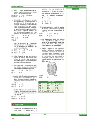 GEOMETRIA PLANA                                                                                MATEMÁTICA – Jorge Oliveira
                                                   apótema e por b n o comprimento de                ANOTAÇÕES
5. (CEFET – RJ) O perímetro de um he-              um lado de P . O valor de n para o
    xágono regular inscrito em um círculo                      n

    de 25 π cm2 de área é igual a                  qual valem as desigualdades b n ≤ a n
a) 150 cm c) 25 cm       e) 30 cm                  e b n −1 > a n −1 , pertence ao intervalo
b) 75 cm     d) 15 cm                              a) 3 < n < 7.
                                                   b) 6 < n < 9.
6. (Unirio) Um carimbo com o símbolo               c) 8 < n < 11.
     de uma empresa foi encomendado a              d) 10 < n < 13.
     uma fábrica. Ele é formado por um             e) 12 < n < 15.
     triângulo equilátero que está inscrito
     numa circunferência e que circuns-
     creve um hexágono regular. Sabendo-       13. (Uff) A razão entre o lado do quadra-
     se que o lado do triângulo deve medir         do inscrito e o lado do quadrado cir-
     3cm, então a soma das medidas, em             cunscrito em uma circunferência de
     cm, do lado do hexágono com a do              raio R é:
     diâmetro da circunferência deve ser:      a) 1/3       c) 3 /3     e) 2
a) 7                d) 1 + 3                   b) 1/2       d)     2 /2
b) 1 + 2 3           e) 77/32
c) 2 3                                         14. Um quadrilátero ABCD está inscrito
                                                   numa circunferência. Sabendo que os
                                                   arcos AB, BC e CD valem, respectiva-
7. (UEL) Se um círculo de 5 cm de raio             mente, 80°, 110° e 90°, determine
     está inscrito em um hexágono regu-            todos os ângulos do quadrilátero.
     lar, o perímetro do hexágono, em
     centímetros, é igual a
                                               15. (UFPB) A figura ao lado representa
a)   20 3 c) 15 3 e) 9 2                           um barril totalmente fechado, que foi
             d)                                    construído unindo-se 12 tábuas en-
b)   18 3         12 3                             curvadas e iguais, encaixadas e presas
                                                   a outras 2 tábuas circulares e iguais,
8. (UFU) Sabendo-se que um polígono                de raio 10 cm. Com base nessas in-
     regular de n lados está inscrito num          formações, pode-se concluir que a
     círculo de raio 1 e que o polígono            medida, em cm, do segmento de reta
     possui 9 diagonais, encontre a medida         AB é igual a:
     do comprimento de seu lado.

9. (PUC – RJ) Qual a razão entre os raios
     dos círculos circunscrito e inscrito de
     um triângulo eqüilátero de lado a?
a) 2         c) 2         e) 3a 2
b)   3       d) 3a

10. (Cefet – MG) O apótema do quadrado         a) 10        c) 7            e) 5
    inscrito numa circunferência é igual a     b) 8         d) 6
    2 cm. O lado do hexágono regular ins-
    crito nessa mesma circunferência, em
    cm, é                                                        GABARITO
a) 2 2       c) 2 3                            01. A        02. 4 6 c m 03. 6 3 c m
b) 3 2       d) 3 3                            04. C        05. E        06. B
                                               07. A        08. 1        09. A
                                               10. A        11. C        12. B
11. (Cefet – MG) Uma circunferência, ins-      13. D        14. A = 100°, B = 85°,
    crita em um quadrado cuja diagonal         C = 80° e D = 95° 15. A
    mede 20 cm, possui comprimento, em
    cm, igual a
a) π 2      c) 10 π 2
b) 5 π 2     d) 20 π 2



      EXERCÍCIOS 2

12. (Ita) Seja Pn um polígono regular de n
     lados, com n > 2 . Denote por a n o


      COLÉGIO VIA MEDICINA                              PSS 2                                                    PÁGINA 13
 