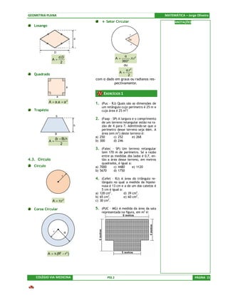 GEOMETRIA PLANA                                                                         MATEMÁTICA – Jorge Oliveira
                                                l Setor Circular                              ANOTAÇÕES
   Losango

                                                                   r
                                        d                          α
                                                                       r


                   D
                           d.D                              α
                A=                                          A=   .π.r 2
                            2                              360o
                                                            ou
                                                             α.r 2
                                                         A=
   Quadrado                                                    2
                                            com α dado em graus ou radianos res-
                                                      pectivamente.
                                    a

                                                 EXERCÍCIOS 1
                       a
              A = a.a = a 2                 1. (Puc – RJ) Quais são as dimensões de
                                                um retângulo cujo perímetro é 25 m e
   Trapézio                                     cuja área é 25 m2?
                     b
                                            2. (Faap – SP) A largura e o comprimento
                                                de um terreno retangular estão na ra-
                                        h       zão de 4 para 7. Admitindo-se que o
                                                perímetro desse terreno seja 66m. A
                     B                          área (em m2) deste terreno é:
                                            a) 250      c) 252      e) 268
                     (b + B).h
              A=                            b) 300      d) 246
                         2
                                            3. (Fatec – SP) Um terreno retangular
                                                tem 170 m de perímetro. Se a razão
                                                entre as medidas dos lados é 0,7, en-
4.3. Círculo                                    tão a área desse terreno, em metros
                                                quadrados, é igual a:
   Círculo                                  a) 7000     c) 4480       e) 1120
                                            b) 5670     d) 1750
                            r
                                            4. (Cefet – RJ) A área do triângulo re-
                                                tângulo no qual a medida da hipote-
                                                nusa é 13 cm e a de um dos catetos é
                                                5 cm é igual a:
                                            a) 128 cm2.         d) 39 cm2 .
                                            b) 65 cm2.          e) 60 cm2 .
                                                    2
                A = π.r 2                   c) 30 cm .

   Coroa Circular                           5. (PUC – MG) A medida da área da sala
                                                representada na figura, em m2 é:


                            r

                 r              R




             A = π.(R2 − r 2 )




    COLÉGIO VIA MEDICINA                            PSS 2                                                 PÁGINA 15
 