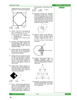 GEOMETRIA PLANA                                                                         MATEMÁTICA – Jorge Oliveira
                                                área do jardim e a área total do ter-         ANOTAÇÕES
    congruentes entre si, então a área do       reno?
    octógono, em centímetros quadrados,     a) 30 %.    c) 40 %.    e) 50 %.
    é:                                      b) 36 %.    d) 45 %.

                                            10. (Unicamp) Considere dois quadrados
                                                congruentes de lado 4cm. O vértice
                                                de um dos quadrados está no centro
                                                do outro quadrado, de modo que esse
                                                quadrado possa girar em torno de seu
                                                centro. Determine a variação da área
                                                obtida pela intersecção das áreas dos
                                                quadrados durante a rotação.



a) 98       c) 108      e) 120
b) 102      d) 120

4. (Fuvest – SP) A, B e C são pontos de
    uma circunferência de raio 3cm,
    AB=BC e o ângulo ABC mede 30°.
                      ˆ
                                            11. (Unesp) O ângulo central AÔB refe-
    a) Calcule, em cm, o comprimento
                                                rente ao circulo da figura adiante
        do segmento AC.
                                                mede 60° e OX é sua bissetriz. Se M é
    b) Calcule, em cm2, a área do triân-        o ponto médio do raio OC e
        gulo ABC.
                                                OC= 5 cm, calcular a área da figura
5. (Unicamp) Um triângulo escaleno ABC          hachurada.
    tem área igual a 96m2. Sejam M e N
    os pontos médios dos lados AB e AC,
    respectivamente. Calcule a área do
    quadrilátero BMNC.

6. (Unesp) A área de um triângulo retân-
    gulo é 12dm2. Se um dos catetos é
    2/3 do outro, calcule a medida da hi-
    potenusa desse triângulo.

7. (Unesp) Corta-se um pedaço de arame
    de 12dm em duas partes e constrói-
    se, com cada uma delas, um quadra-      12. (Unesp) A figura adiante mostra um
    do. Se a soma das áreas é 5dm2 , de-        triângulo    equilátero    ABC.   Se
    termine a que menor distância de            AM=MP=PB, AN=NQ=QC e BH=HC, pro-
    uma das extremidades do arame foi           ve que os triângulos HMN e HPQ têm a
    feito o corte.                              mesma área.

8. (Unitau) Dada a figura a seguir e sa-
    bendo-se que os dois quadrados pos-
    suem lados iguais a 4cm, sendo O o
    centro de um deles, quanto vale a á-
    rea da parte preenchida?




a) 100      c) 5        e) 14
b) 20       d) 10                           13. (Unicamp) No canto A de uma casa
                                                de forma quadrada ABCD, de 4 metros
9. (Fuvest – SP) O retângulo ABCD repre-        de lado, prende-se uma corda flexí-
    senta um terreno retangular cuja lar-       vel e inextensível,
    gura é 3/5 do comprimento. A parte
    hachurada representa um jardim re-
    tangular cuja largura é também 3/5
    do comprimento. Qual a razão entre a


     COLÉGIO VIA MEDICINA                           PSS 2                                                 PÁGINA 17
 
