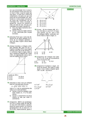 MATEMÁTICA – Jorge Oliveira                                                                    GEOMETRIA PLANA

                                                                                            ANOTAÇÕES
    em cuja extremidade livre é amarra-
    da uma pequena estaca que serve pa-
    ra riscar o chão, o qual se supõe que
    seja plano. A corda tem 6 metros de
    comprimento, do ponto em que está
    presa até sua extremidade livre. Man-
    tendo-se a corda sempre esticada de
    tal forma que inicialmente sua ex-             a)     10, 8, 4 e 2.
    tremidade livre esteja encostada à             b)     10, 9, 3 e 2.
    parede BC, risca-se um contorno no             c)     12, 6, 4 e 2.
    chão, em volta da casa, até que a ex-          d)     16, 4, 3 e 1.
    tremidade livre toque a parede CD.             e)     17, 4, 2 e 1.
    a) Faça uma figura ilustrativa da si-
         tuação descrita.                      18. (Fuvest – SP) No triângulo ABC, AC =
    b) Calcule a área da região exterior           5cm, BC=20cm e cos α =3/5. O maior
         à casa, delimitada pelo traçado           valor possível, em cm2, para a área
         da estaca.                                do retângulo MNPQ, construído con-
                                                   forme mostra a figura a seguir, é:
14. (Unicamp) Prove que a soma das dis-
    tâncias de um ponto qualquer do in-
    terior de um triângulo eqüilátero a
    seus três lados é igual à altura desse
    triângulo.

15. (Unesp) Considere o triângulo retân-
    gulo isósceles ABC (reto em B) e o
    trapézio retângulo EFCD cujos ângulos
    internos retos são os dos vértices F e
    C, conforme a figura a seguir. Sabe-se     a) 16            c) 20       e) 24
    que a medida do segmento BF é igual        b) 18            d) 22
    a 8cm, do segmento DC é 4cm e que a
    área do trapézio EFCD é 30cm2.             19. (Cesgranrio) Um triângulo tem lados
                                                    20, 21 e 29. O raio da circunferência
                                                    a ele circunscrita vale:
                                               a) 8          c) 10        e) 14,5
                                               b) 8,5        d) 12,5

                                               20. (Cesgranrio) O polígono a seguir, em
                                                   forma de estrela, tem todos os lados
                                                   iguais a 1cm e todos os ângulos iguais
                                                   a 60° ou 240°. Sua área é:


A medida de AB é:
a) 12 cm          d) 18 cm
b) 14 cm          e) 20 cm
c) 16 cm

16. (Unicamp) A área A de um triângulo
    pode ser calculada pela fórmula:           a) 3 cm2                 d) 6 3 cm2
       A = p (p − a )(p − b )(p − c )          b) 3 3 cm    2           e) 9 cm2
    onde a, b, c são os comprimentos dos       c) 6 cm2
    lados e p é o semi-perímetro.
    a) Calcule a área do triângulo cujos
        lados medem 21, 17 e 10 centí-
        metros.
    b) Calcule o comprimento da altura
        relativa ao lado que mede 21
        centímetros.

17. (Cesgranrio) ABCD é um paralelogra-
    mo e M é o ponto médio do lado AB.
    As retas CM e BD dividem o paralelo-
    gramo em quatro partes. Se a área do
    paralelogramo é 24, as áreas de I, II,
    III e IV são, respectivamente, iguais a:
PÁGINA 18                                                         PSS 2                     COLÉGIO VIA MEDICINA
 