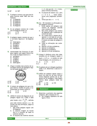MATEMÁTICA – Jorge Oliveira                                                                       GEOMETRIA PLANA
                                                         n ≥ 4, tais que d(n + 1) > 2 d(n),    ANOTAÇÕES
b) 60º         d) 120º                                   possui infinitos elementos.
                                                     IV. O conjunto de valores d (n ) , para
3. O polígono convexo cuja soma dos ân-                  n = 4, 5, 6, ..., nesta ordem,
       gulos internos mede 1440º tem exa-                forma uma progressão aritméti-
       tamente:                                          ca.
       a) 15 diagonais                               V. Temos que d(n) = n ⇔ n = 5.
       b) 20 diagonais
       c) 25 diagonais                           10. (Ita – SP) Considere as afirmações so-
       d) 30 diagonais                               bre polígonos convexos:
       e) 35 diagonais                               I. Existe apenas um polígono cujo
                                                          número de diagonais coincide
4. Se um polígono convexo de n lados                      com o número de lados.
       tem 54 diagonais então n é:                   II. Não existe polígono cujo número
a) 8           c) 10       e) 12                          de diagonais seja o quádruplo do
b) 9           d) 11                                      número de lados.
                                                     III. Se a razão entre o número de di-
5. O polígono regular convexo em que o                    agonais e o de lados de um polí-
       n° de lados é igual ao n° de diagonais             gono é um número natural, então
       é o:                                               o número de lados do polígono é
       a) dodecágono.                                     ímpar.
       b) pentágono.                                 a) Todas as afirmações são verda-
       c) decágono.                                       deiras.
       d) hexágono.                                  b) Apenas I e III são verdadeiras.
       e) heptágono.                                 c) Apenas I é verdadeira.
                                                     d) Apenas III é verdadeira.
6. (Universidade São Francisco) O polí-              e) Apenas II e III são verdadeiras.
       gono regular cujo ângulo interno me-
       de o triplo do ângulo externo é o         11. (Unesp) A distância entre dois lados
       a) pentágono                                  paralelos de um hexágono regular é
       b) hexágono                                   igual a 2 3 c m . A medida do lado
       c) octógono                                   desse hexágono, em centímetros, é:
       d) decágono
                                                 a) 3        c) 2,5     e) 4
       e) dodecágono
                                                 b) 2.       d) 3
7. (Faap) A medida mais próxima de ca-
       da ângulo externo do heptágono regu-      12. O apótema de um triângulo equilátero
       lar da moeda de R$ 0,25 é:                    mede 3 cm. Determine o lado do tri-
                                                     ângulo.

                                                 13. (UFES) Um polígono regular possui a
                                                     partir de cada um de seus vértices
                                                     tantas diagonais quantas são as dia-
                                                     gonais de um hexágono. Cada ângulo
                                                     interno desse polígono mede em
a) 60°         c) 36°       e) 51°                   graus:
b) 45°         d) 83°                            a) 140      c) 155      e) 170
                                                 b) 150      d) 160
8. O número de polígonos em que o ân-
    gulo interno, medido em graus, é re-
    presentado um número inteiro é:                   EXERCÍCIOS 2
a) 12       c) 14       e) 22
b) 20       d) 24                                1. Determine o perímetro dos seguintes
                                                     polígonos. (Dê a resposta em m).
9. (UFGO) O número de diagonais de um                a) Um triângulo eqüilátero de lado
       polígono regular de n lados é dado                 igual a 15 cm.
                            n2 − 3n
       pela função d (n ) =         , definida
                               2
       para todo número natural n ≥ 4 . De
       acordo com essa afirmação, julgue os
       itens abaixo.
       I. Não existe polígono regular com
            99 diagonais.
       II. O conjunto imagem da função
            d(n) é o conjunto de todos os
            números naturais.
       III. O conjunto dos números naturais

PÁGINA 2                                                       PSS 2                           COLÉGIO VIA MEDICINA
 