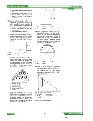 MATEMÁTICA – Jorge Oliveira                                                                  GEOMETRIA PLANA

                                                                                          ANOTAÇÕES
    a)   Calcule a área do retângulo inici-
         al.
    b)   Calcule x de modo que a área da
         figura obtida, após o corte dos
         quatro cantos, seja igual a
         1.725cm2 .

30. (Unicamp) Sejam A, B, C e D os vérti-
    ces de um quadrado de lado a=10cm;
    sejam ainda E e F pontos nos lados AD
    e DC, respectivamente, de modo que
    BEF seja um triângulo eqüilátero.         a) 30       c) 60       e) 120
    a) Qual o comprimento do lado des-        b) 50       d) 80
        se triângulo?
    b) Calcule a área do mesmo.               34. (Uel) Um trapézio, inscrito numa cir-
                                                  cunferência de centro O, pode ser di-
31. (Uel) No retângulo da figura a seguir,        vidido em três triângulos equiláteros
    aumentando-se de 6cm o lado maior e           congruentes, como mostra a figura a
    de 3cm o lado menor, a área aumenta           seguir. Se a área do trapézio é
    102cm2. O valor de x, em centíme-             27 3 cm2, então a área do círculo
    tros, é                                       limitado por essa circunferência, em
                                                  centímetros quadrados, é igual a




a) 5,5       c) 6,5      e) 7,5
b) 6,0       d) 7,0

32. (Uel) Um rolo de tela com 28m de
    comprimento será totalmente apro-
    veitado para cercar um jardim com
    formato de setor circular como mos-       a) 9π       c) 25π      e) 49π
    tra a figura a seguir. Se a área do se-   b) 16π      d) 36π
    tor é 40m2 e x é maior que y, então o
    raio do setor é um número                 35. (Uel) Na figura a seguir, o segmento
                                                  BD é a mediana relativa ao lado AC
                                                  do triângulo ABC, E e F são pontos
                                                  médios dos segmentos AD e BD ,
                                                  respectivamente.




    a)   divisor de 35.
    b)   menor que 8.
    c)   múltiplo de 5.
    d)   quadrado perfeito.
    e)   ímpar.
                                              Se S é a área do triângulo ABC, então a
33. (Uel) Dois quadrados, com os lados        área da região hachurada é
    respectivamente paralelos, intercep-      a) (1/8).S         d) (5/16).S
    tam-se como mostra a figura a seguir.     b) (3/16).S        e) (3/8).S
    Se AM=MD, HM=ME e as áreas desses         c) (1/4).S
    quadrados são 100cm2 e 144m2, a á-
    rea do quadrilátero MDNE, em centí-       36. (UFMG) Observe a figura.
    metros quadrados, é igual a




PÁGINA 20                                                   PSS 2                         COLÉGIO VIA MEDICINA
 