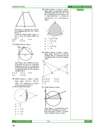 GEOMETRIA PLANA                                                                            MATEMÁTICA – Jorge Oliveira
                                              39. (UFMG) Observe a figura a seguir.              ANOTAÇÕES
                                                  Nessa figura, a região hachurada está
                                                  delimitada pelos arcos BC, AC e AB
                                                  das circunferências de centros A, B e
                                                  C, respectivamente, e a medida do
                                                  segmento BC é     2 . A área dessa re-
                                                  gião é




    Nessa figura, o segmento AC é parale-
    lo ao segmento ED, AB = BC = 3cm e
    BC/ED = 2.
    A área do triângulo ABE é igual a 3
    cm2. A área do trapézio BCDE, em
    cm2, é                                              π - [(3 3 )/8]
                                                  a)
a) 9/2       c) 9        e) 12
b) 6         d) 11/2                              b)   π - [( 3 )/4]

                                                  c)   π - 3
37. (UFMG) Observe a figura.
                                                  d)   π + [( 3 )/4]

                                                  e)   π + 3

                                              40. (UFMG) Observe a figura a seguir.
                                                  Nessa figura, DE=HC=2 e a área do
                                                  triângulo ABC é o quádruplo da área
                                                  do triângulo CDE. A área do triângulo
                                                  CDE é

    Nessa figura, AB é diâmetro do círcu-
    lo de centro O e raio r=4. A reta AD é
    tangente ao círculo em A, o segmento
    CD é perpendicular ao segmento AD é
    a medida da corda AC é 4. A área do
    triângulo ADC é
a) 2 3      c) 8 3       e) 16
b) 4              d) 12 3

38. (UFMG) Observe a figura a seguir.         a) (3 3 )/4         d) 2 3
       Nessa    figura,   OA=4 3 ,   OB=2 3   b) (3 3 )/2         e) 3 3
    e AB e AC tangenciam a circunfe-          c) 3
    rência de centro O em B e C.
A área da região hachurada é                  41. (UFMG) Observe a figura




       a)   π -3

       b)   -   3
            π -3 3                                Nessa figura, a circunferência de di-
       c)
                                                  âmetro OC=16 tangencia a reta OA.
       d)   π -2 3                                Para cada ponto P sobre a circunfe-
                                                  rência, P distinto de O e C, deno-
       e)   π -     3




        COLÉGIO VIA MEDICINA                           PSS 2                                                 PÁGINA 21
 