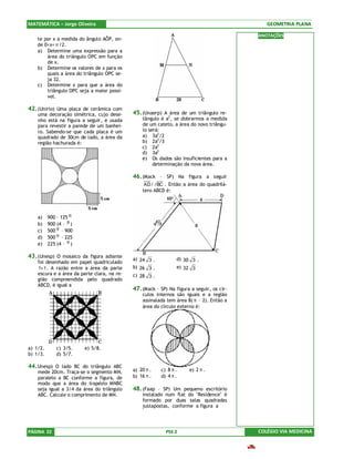 MATEMÁTICA – Jorge Oliveira                                                                   GEOMETRIA PLANA

                                                                                           ANOTAÇÕES
    te por x a medida do ângulo AÔP, on-
    de 0<x< π /2.
    a) Determine uma expressão para a
        área do triângulo OPC em função
        de x.
    b) Determine os valores de x para os
        quais a área do triângulo OPC se-
        ja 32.
    c) Determine x para que a área do
        triângulo OPC seja a maior possí-
        vel.

42. (Unirio) Uma placa de cerâmica com
    uma decoração simétrica, cujo dese-      45. (Unaerp) A área de um triângulo re-
    nho está na figura a seguir, é usada         tângulo é a2, se dobrarmos a medida
    para revestir a parede de um banhei-         de um cateto, a área do novo triângu-
    ro. Sabendo-se que cada placa é um           lo será:
    quadrado de 30cm de lado, a área da          a) 3a2 /2
    região hachurada é:                          b) 2a2 /3
                                                 c) 2a2
                                                 d) 3a2
                                                 e) Os dados são insuficientes para a
                                                      determinação da nova área.

                                             46. (Mack – SP) Na figura a seguir
                                                  AD / / BC . Então a área do quadrilá-
                                                 tero ABCD é:




    a)    900 – 125 π
    b)    900 (4 – π )
    c)    500 π – 900
    d)    500 π – 225
    e)    225 (4 – π )

43. (Unesp) O mosaico da figura adiante      a) 24 3 .          d) 30 3 .
    foi desenhado em papel quadriculado
    1× 1 . A razão entre a área da parte     b) 26 3 .          e) 32 3
    escura e a área da parte clara, na re-   c) 28 3 .
    gião compreendida pelo quadrado
    ABCD, é igual a
                                             47. (Mack – SP) Na figura a seguir, os cír-
                                                 culos internos são iguais e a região
                                                 assinalada tem área 8( π – 2). Então a
                                                 área do círculo externo é:




a) 1/2.       c) 3/5.    e) 5/8.
b) 1/3.       d) 5/7.

44. Unesp) O lado BC do triângulo ABC
    mede 20cm. Traça-se o segmento MN,       a) 20 π .   c) 8 π .     e) 2 π .
    paralelo a BC conforme a figura, de      b) 16 π .   d) 4 π .
    modo que a área do trapézio MNBC
    seja igual a 3/4 da área do triângulo    48. (Faap – SP) Um pequeno escritório
    ABC. Calcule o comprimento de MN.            instalado num flat do "Residence" é
                                                 formado por duas salas quadradas
                                                 justapostas, conforme a figura a




PÁGINA 22                                                   PSS 2                          COLÉGIO VIA MEDICINA
 