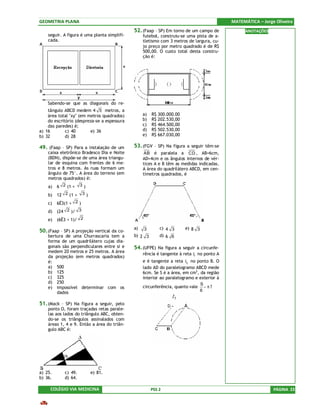 GEOMETRIA PLANA                                                                             MATEMÁTICA – Jorge Oliveira
                                              52. (Faap – SP) Em torno de um campo de             ANOTAÇÕES
    seguir. A figura é uma planta simplifi-        futebol, construiu-se uma pista de a-
    cada.                                          tletismo com 3 metros de largura, cu-
                                                   jo preço por metro quadrado é de R$
                                                   500,00. O custo total desta constru-
                                                   ção é:




    Sabendo-se que as diagonais do re-
    tângulo ABCD medem 4 5 metros, a
    área total "xy" (em metros quadrados)          a)   R$ 300.000.00
    do escritório (despreza-se a espessura         b)   R$ 202.530,00
    das paredes) é;                                c)   R$ 464.500,00
a) 16        c) 40       e) 36                     d)   R$ 502.530,00
b) 32        d) 28                                 e)   R$ 667.030,00

49. (Faap – SP) Para a instalação de um       53. (FGV – SP) Na figura a seguir têm-se
    caixa eletrônico Bradesco Dia e Noite           AB é paralela a CD , AB=6cm,
    (BDN), dispõe-se de uma área triangu-          AD=4cm e os ângulos internos de vér-
    lar de esquina com frentes de 6 me-            tices A e B têm as medidas indicadas.
    tros e 8 metros. As ruas formam um             A área do quadrilátero ABCD, em cen-
    ângulo de 75°. A área do terreno (em           tímetros quadrados, é
    metros quadrados) é:
    a) 6 2 (1 + 3 )
    b)   12 2 (1 +     3)

    c)   6Ë3(1 + 2 )
    d)   (24 2 )/ 3
    e)   (6Ë3 + 1)/ 2
                                              a)            c) 4 3      e) 8 3
50. (Faap – SP) A projeção vertical da co-         3
    bertura de uma Churrascaria tem a         b) 2 3        d) 6 6
    forma de um quadrilátero cujas dia-
    gonais são perpendiculares entre si e     54. (UFPE) Na figura a seguir a circunfe-
    medem 20 metros e 25 metros. A área
                                                   rência é tangente à reta l1 no ponto A
    da projeção (em metros quadrados)
    é:                                             e é tangente a reta l2 no ponto B. O
    a) 500                                         lado AD do paralelogramo ABCD mede
    b) 125                                         6cm. Se S é a área, em cm2, da região
    c) 325                                         interior ao paralelogramo e exterior à
    d) 250                                                                     S
    e) impossível determinar com os                circunferência, quanto vale − π ?
        dados                                                                  6


51. (Mack – SP) Na figura a seguir, pelo
    ponto O, foram traçadas retas parale-
    las aos lados do triângulo ABC, obten-
    do-se os triângulos assinalados com
    áreas 1, 4 e 9. Então a área do triân-
    gulo ABC é:




a) 25.      c) 49.          e) 81.
b) 36.      d) 64.

     COLÉGIO VIA MEDICINA                               PSS 2                                                 PÁGINA 23
 
