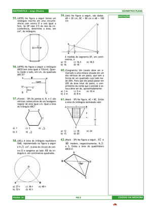 MATEMÁTICA – Jorge Oliveira                                                                    GEOMETRIA PLANA
                                                59. (Uel) Na figura a seguir, são dados:    ANOTAÇÕES
55. (UFPE) Na figura a seguir temos um              AD = 20 cm, BC = 80 cm e AB = 100
       retângulo inscrito em uma circunfe-          cm
       rência com centro O e raio igual a
       5cm. Se OP vale 3/5 do raio da cir-
       cunferência, determine a área, em
       cm2, do retângulo.




                                                    A medida do segmento EF, em centí-
                                                    metros, é
                                                a) 15       c) 16,5   e) 18,5
                                                b) 16       d) 18
56. (UFPE) Na figura a seguir o retângulo
       ABCD tem área igual a 153cm£. Quan-      60. (Cesgranrio) Um cavalo deve ser a-
       to mede o lado, em cm, do quadrado           marrado a uma estaca situada em um
       AB'C'D'?                                     dos vértices de um pasto, que tem a
                                                    forma de um quadrado cujo lado me-
                                                    de 20m. Para que ele possa pastar em
                                                    20% da área total do pasto, o com-
                                                    primento da corda que o prende à es-
                                                    taca deve ser de, aproximadamente:
                                                a) 1 m      c) 5 m       e) 10 m
                                                b) 2 m      d) 8 m

57. (Fuvest – SP) Os pontos A, B, e C são       61. (Mack – SP) Na figura, AC = BC. Então
       vértices consecutivos de um hexágono         a área do retângulo assinalado vale:
       regular de área igual a 6. Qual a área
       do triângulo ABC?




a) 1           c) 3         e)   3
b) 2           d)                               a) 12       c) 18        e) 24
                      2
                                                b) 15       d) 20


58. (UEL) A área do triângulo equilátero        62. (Mack – SP) Na figura a seguir, AC e
       OAB, representado na figura a seguir         BD medem, respectivamente, 8 3
       é 9 3 cm2 . A área do círculo de cen-        e 5. Então a área do quadrilátero
                                                    ABCD é:
       tro O e tangente ao lado AB do tri-
       ângulo é, em centímetros quadrados,




a) 27 π        c) 36 π      e) 48 π
b) 32 π        d) 42 π


PÁGINA 24                                                     PSS 2                         COLÉGIO VIA MEDICINA
 