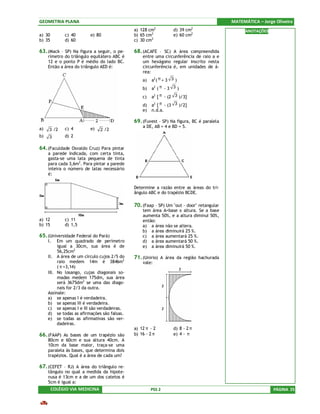 GEOMETRIA PLANA                                                                           MATEMÁTICA – Jorge Oliveira
                                                         2                 2
                                             a) 128 cm           d) 39 cm                       ANOTAÇÕES
a) 30        c) 40       e) 80               b) 65 cm2           e) 60 cm2
b) 35        d) 60                           c) 30 cm2

63. (Mack – SP) Na figura a seguir, o pe-    68. (ACAFE – SC) A área compreendida
     rímetro do triângulo equilátero ABC é       entre uma circunferência de raio a e
     12 e o ponto P é médio do lado BC.          um hexágono regular inscrito nesta
     Então a área do triângulo AED é:            circunferência é, em unidades de á-
                                                 rea:
                                                 a)   a2 ( π + 3 3 )
                                                 b)   a2 ( π - 3 3 )
                                                 c)   a2 [ π - (2 3 )/3]
                                                 d)   a2 [ π - (3 3 )/2]
                                                 e)   n.d.a.

                                             69. (Fuvest – SP) Na figura, BC é paralela
a)           c) 4        e)                      a DE, AB = 4 e BD = 5.
     3 /2                      2 /2
b)   3       d) 2

64. (Faculdade Osvaldo Cruz) Para pintar
     a parede indicada, com certa tinta,
     gasta-se uma lata pequena de tinta
     para cada 3,6m2. Para pintar a parede
     inteira o número de latas necessário
     é:


                                             Determine a razão entre as áreas do tri-
                                             ângulo ABC e do trapézio BCDE.

                                             70. (Faap – SP) Um "out - door" retangular
                                                 tem área A=base x altura. Se a base
                                                 aumenta 50%, e a altura diminui 50%,
a) 12        c) 11                               então:
b) 15        d) 1,5                              a) a área não se altera.
                                                 b) a área diminuirá 25 %.
65. (Universidade Federal do Pará)               c) a área aumentará 25 %.
     I.   Em um quadrado de perímetro            d) a área aumentará 50 %.
          igual a 30cm, sua área é de            e) a área diminuirá 50 %.
          56,25cm2
     II. A área de um círculo cujos 2/5 do   71. (Unirio) A área da região hachurada
          raio medem 14m é 3846m2                vale:
          ( π =3,14)
     III. No losango, cujas diagonais so-
          madas medem 175dm, sua área
          será 3675dm2 se uma das diago-
          nais for 2/3 da outra.
     Assinale:
     a) se apenas I é verdadeira.
     b) se apenas III é verdadeira.
     c) se apenas I e III são verdadeiras.
     d) se todas as afirmações são falsas.
     e) se todas as afirmativas são ver-
          dadeiras.
                                             a) 12 π - 2         d) 8 - 2 π
66. (FAAP) As bases de um trapézio são       b) 16 - 2 π         e) 4 - π
     80cm e 60cm e sua altura 40cm. A
     10cm da base maior, traça-se uma
     paralela às bases, que determina dois
     trapézios. Qual é a área de cada um?

67. (CEFET – RJ) A área do triângulo re-
     tângulo no qual a medida da hipote-
     nusa é 13cm e a de um dos catetos é
     5cm é igual a:
        COLÉGIO VIA MEDICINA                          PSS 2                                                 PÁGINA 25
 