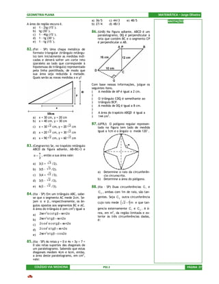 GEOMETRIA PLANA                                                                                  MATEMÁTICA – Jorge Oliveira
                                                a) 36/5       c) 44/3         e) 48/5                  ANOTAÇÕES
A área da região escura é.                      b) 27/4       d) 48/3
    a) 1 - 2tg (15°).
    b) tg (30°).                                86. (UnB) Na figura adiante, ABCD é um
    c) 1 - 4tg (15°).                               paralelogramo, DQ é perpendicular à
    d) 1 - tg (30°).                                reta que contém BC e o segmento CP
    e) 1 - tg (15°).                                é perpendicular a AB.

82. (Fei – SP) Uma chapa metálica de
    formato triangular (triângulo retângu-
    lo) tem inicialmente as medidas indi-
    cadas e deverá sofrer um corte reto
    (paralelo ao lado que corresponde à
    hipotenusa do triângulo) representado
    pela linha pontilhada, de modo que
    sua área seja reduzida à metade.
    Quais serão as novas medidas x e y?

                                                Com base nessas informações, julgue os
                                                seguintes itens.
                                                (    A medida de AP é igual a 2 cm.
                                                )
                                                (    O triângulo CDQ é semelhante ao
                                                )    triângulo BCP.
                                                (    A medida de DQ é igual a 8 cm.
                                                )
                                                (    A área do trapézio ABQD é igual a
    a)   x = 30 cm, y = 20 cm                   )    144 cm2.
    b)   x = 40 cm, y = 30 cm
                                                87. (UFRJ) O polígono regular represen-
    c)   x = 30 2 cm, y = 20 2 cm                   tado na figura tem lado de medida
    d)   x = 20 2 cm, y = 30 2 cm                   igual a 1cm e o ângulo α mede 120°.

    e)   x = 90 2 cm, y = 60 2 cm

83. (Cesgranrio) Se, no trapézio retângulo
    ABCD da figura adiante, AB=BC=3 e
       π
    α = , então a sua área vale:
       3
    a)   3(3 +    3 /2).

    b)   3(5 -   3 /2).
                                                    a)    Determine o raio da circunferên-
    c)   3(4 +    2 /3).
                                                          cia circunscrita.
                 2 /3).                             b)    Determine a área do polígono.
    d)   3(5 -
    e)   6(3 -   2 /3).                         88. (Ita – SP) Duas circunferências C 1 e
                                                    C 2 , ambas com 1m de raio, são tan-
84. (Ita – SP) Em um triângulo ABC, sabe-
    se que o segmento AC mede 2cm. Se-              gentes. Seja C 3 outra circunferência
    jam α e β , respectivamente, os ân-
    gulos opostos aos segmentos BC e AC.
                                                    cujo raio mede      (      )
                                                                            2 − 1 m e que tan-

    A área do triângulo é (em cm2) igual a          gencia externamente C 1 e C 2 . A á-
                                                    rea, em m2, da região limitada e ex-
    a) 2se n α c o t g β + se n2α
             2

                                                    terior às três circunferências dadas,
    b)   2se n 2α t g β − se n2α                    é:
    c)   2 c o s2 α c o t g β + se n2α

    d)   2 c o s2 α t g β + se n2α

    e)   2se n 2 α t g β − c o s2α

85. (Ita – SP) As retas y = 0 e 4x + 3y + 7 =
    0 são retas suportes das diagonais de
    um paralelogramo. Sabendo que estas
    diagonais medem 4cm e 6cm, então,
    a área deste paralelogramo, em cm2,
    vale:

     COLÉGIO VIA MEDICINA                                 PSS 2                                                    PÁGINA 27
 