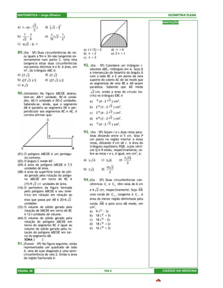 MATEMÁTICA – Jorge Oliveira                                                                    GEOMETRIA PLANA

                                                                                            ANOTAÇÕES
                  2
                             (      )
                                        2
a) 1− π(1−          )   d)       2 −1
                 2
     1       π                π     1
b)       −              e)      ( 2− )
     2       6               16     2
c) π( 2 − 1 − 1
           )
                                              a) ( π /2) + 2            d) π + 4
89. (Ita – SP) Duas circunferências de rai-   b) π + 2                  e) 2 π + 1
    os iguais a 9m e 3m são tangentes ex-     c) π + 3
    ternamente num ponto C. Uma reta
    tangencia estas duas circunferências
    nos pontos distintos A e B. A área, em    92. (Ita – SP) Considere um triângulo i-
    m2 , do triângulo ABC é:                      sósceles ABC, retângulo em A. Seja D
                                                  a intersecção da bissetriz do ângulo Â
a) 27 3             d) 27 2                       com o lado BC e E um ponto da reta
b) (27 3 )/2            e) (27 2 )/2              suporte do cateto AC de tal modo que
c) 9 3                                            os segmentos de reta BE e AD sejam
                                                  paralelos. Sabendo que AD mede
                                                    2 cm, então a área do círculo ins-
90. (Unioeste) Na figura ABCDE abaixo,
     tem-se: AB=1 unidade, BC=6 unida-            crito no triângulo EBC é
     des, AE=3 unidades e DE=2 unidades.          a)    π (4 - 2 3 ) cm2.
     Sabendo-se, ainda, que o segmento
     AB é paralelo ao segmento DE e per-          b)    2 π (3 - 2 2 ) cm2 .
     pendicular aos segmentos BC e AE, é          c)    3 π (4 - 2 3 ) cm2 .
     correto afirmar que:
                                                  d)    4 π (3 - 2 2 ) cm2 .
                                                  e)    π (4 - 2 2 ) cm2.

                                              93. (Ita – SP) Sejam r e s duas retas para-
                                                  lelas distando entre si 5 cm. Seja P
                                                  um ponto na região interior a estas
                                                  retas, distando 4 cm de r. A área do
                                                  triângulo equilátero PQR, cujos vérti-
                                                  ces Q e R estão, respectivamente, so-
(01) O polígono ABCDE é um pentágo-               bre as retas r e s, é igual, em cm2, a:
     no convexo.
(02) O ângulo C mede 60°.                     a) 3 15          c) 5 6        e) 7 15
                                                                                  2
(04) A área do polígono ABCDE é 7,5
     unidades de área.                                               15 3
                                              b) 7 3           d)
(08) A área da superfície total do sóli-                               2
     do gerado pela rotação do polígo-
     no ABCDE em torno de BC é                94. (Ita – SP) Duas circunferências con-
     (15+9 2 ) π unidades de área.                cêntricas C 1 e C 2 têm raios de 6 cm
(16) O perímetro da figura formada
     pelo polígono ABCDE e seu simé-              e 6 2 cm, respectivamente. Seja AB
     trico em relação em relação ao               uma corda de C 2 , tangente à C 1 . A
     eixo que passa por AB é 20+6 2               área da menor região delimitada pela
     unidades                                     corda AB e pelo arco AB mede, em
(32) O volume do sólido gerado pela               cm2,
     rotação de ABCDE em torno de BC              a) 9 ( π - 3)
     é 12 π unidades de volume.                   b) 18 ( π + 3)
(64) O volume do sólido gerado pela
                                                  c) 18 ( π - 2)
     rotação do polígono ABCDE em
     torno do segmento BC é igual ao              d) 18 ( π + 2)
     volume do sólido gerado pela ro-             e) 16 ( π + 3)
     tação do polígono ABCDE em tor-
     no do segmento AB.
     SOMA |       |
91. (Fuvest – SP) Na figura seguinte, estão
    representados um quadrado de lado
    4, uma de suas diagonais e uma semi-
    circunferência de raio 2. Então a área
    da região hachurada é:



PÁGINA 28                                                           PSS 2                   COLÉGIO VIA MEDICINA
 