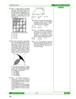 GEOMETRIA PLANA                                                                            MATEMÁTICA – Jorge Oliveira
                                                                                                 ANOTAÇÕES
95. (Ufrn) A figura abaixo é composta
    por 16 circunferências inscritas em 16
    quadrados, cujos lados medem 2 cm
    de comprimento. Os segmentos de re-
    tas que cortam as circunferências são
    paralelos e a distância entre dois
    segmentos vizinhos quaisquer é sem-
                                              a) 11/4.     c) 13/4.    e) 21/4.
    pre a mesma.
                                              b) 3.        d) 4.

                                              98. (Fuvest – SP) A soma das distâncias de
                                                  um ponto interior de um triângulo
                                                  eqüilátero aos seus lados é 9. Assim,
                                                  a medida do lado do triângulo é
                                              a) 5 3      c) 7 3       e) 9 3
                                              b) 6 3       d) 8 3

                                              99. (Ita – SP) Considere o triângulo de
                                                  vértices A, B e C, sendo D um ponto
    A área sombreada da figura mede               do lado AB e E um ponto do lado AC.
    a) 6 π cm2.                                   Se m(AB) = 8 cm, m(AC) = 10 cm,
    b) 8 π cm2.                                   m(AD) = 4 cm e m(AE) = 6 cm, a razão
    c) 9 π cm2.                                   das áreas dos triângulos ADE e ABC é
                                              a) 1/2.      c) 3/8.     e) 3/4.
    d) 11 π cm2.
                                              b) 3/5.      d) 3/10.
96. (Ufrn) Um monumento arquitetônico         100.     (Ita – SP) Considere um losango
    foi construído tendo por base as regi-
                                                  ABCD cujo perímetro mede 100 cm e
    ões 1 e 2 da figura abaixo, que são           cuja maior diagonal mede 40 cm. Cal-
    delimitadas por duas semicircunfe-
                                                  cule a área, em cm2, do círculo ins-
    rências (NFM e MFP) e um quarto de
                                                  crito neste losango.
    circunferência (NGP). Sabe-se que o
    valor da construção sobre a região 1
    está para a área da região 1 assim
    como o valor da construção sobre a
    região 2 está para a área da região 2.




    Se, na parte construída sobre a região
    1, foram gastos R$5.000,00, podemos
    afirmar que, na parte construída so-
    bre a região 2, foram gastos
    a) R$ 2.500,00.
    b) R$ 7.500,00.
    c) R$ 5.000,00.
    d) R$ 10.000,00.

97. (Ufrs)   Os babilônios utilizavam a
    fórmula A=(a + c)(b + d)/4 para de-
    terminar aproximadamente a área de
    um quadrilátero com lados consecuti-
    vos de medidas a, b, c, d.
    Para o quadrilátero da figura a seguir,
    a diferença entre o valor aproximado
    da área obtido utilizando-se a fórmu-
    la dos babilônios e o valor exato da
    área é


     COLÉGIO VIA MEDICINA                              PSS 2                                                 PÁGINA 29
 