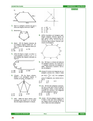GEOMETRIA PLANA                                                                                MATEMÁTICA – Jorge Oliveira
                                                                                                     ANOTAÇÕES
    b)




2. Qual é o polígono convexo em que a
    soma dos ângulos internos é 1080°?           a)   y = 90° - x .
                                                 b)   y = 180° - x .
3. Determine x:                                  c)   y = 2x .
                                                 d)   y = 3x.

                                             8. (UFSC) Considere um hexágono eqüi-
                                                 ângulo (ângulos internos iguais) no
                                                 qual quatro lados consecutivos me-
                                                 dem 20 cm, 13 cm, 15 cm e 23 cm,
                                                 conforme figura abaixo. Calcule o pe-
4. (Mack – SP) Os ângulos externos de            rímetro do hexágono.
    um polígono regular medem 20°. En-
    tão, o número de diagonais desse po-
    lígono é:
a) 90        c) 119     e) 152
b) 104       d) 135

5. (Ufes) Na figura a seguir, as retas r e
    s são paralelas. A soma α + β + γ + δ
    das medidas dos ângulos indicados na
    figura é:

                                             9. (Ita – SP) Seja n o número de lados de
                                                 um polígono convexo. Se a soma de n
                                                 - 1 ângulos (internos) do polígono é
                                                 2004°, determine o número n de la-
                                                 dos do polígono.
a) 180°     c) 360°      e) 540°             10. (Unesp) O número de diagonais de um
b) 270°     d) 480°                               polígono convexo de x lados é dado
                                                  por N ( x ) = ( x 2 − 3x ) . Se o polígono
                                                               1
6. (Fuvest – SP) Na figura adiante,
    ABCDE é um pentágono regular. A                            2
    medida, em graus, do ângulo α é:              possui 9 diagonais, seu número de la-
                                                  dos é:
                                             a) 10         c) 8            e) 6
                                             b) 9          d) 7

                                             11. (Ita – SP) De dois polígonos convexos,
                                                 um tem a mais que o outro 6 lados e
                                                 39 diagonais. Então, a soma total dos
                                                 números de vértices e de diagonais
                                                 dos dois polígonos é igual a:
a) 32°      c) 36°       e) 40°              a) 63        c) 66        e) 77
b) 34°      d) 38°                           b) 65        d) 70

7. (UEG – 2006) Na figura abaixo, para       12. (Cefet – CE) Um polígono regular tem
    quaisquer que sejam x e y, as medi-          4 lados a mais que outro polígono e
    das dos ângulos satisfazem a relação         seu ângulo interno excede de 15º do
                                                 outro. Quais são esses polígonos?




     COLÉGIO VIA MEDICINA                             PSS 2                                                       PÁGINA 3
 