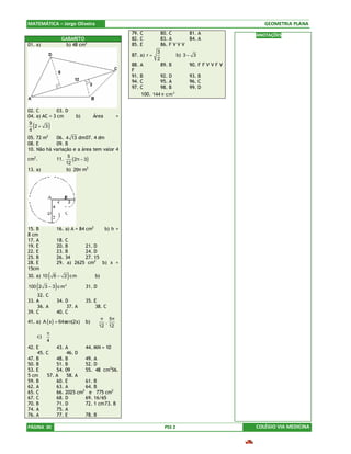 MATEMÁTICA – Jorge Oliveira                                                                                  GEOMETRIA PLANA
                                                         79. C            80. C       81. A               ANOTAÇÕES
                      GABARITO                           82. C            83. A       84. A
01. a)                  b) 48 cm2                        85. E            86. F V V V
                                                                      3
                                                         87. a) r =                b) 3 − 3
                                                                      2
                                                         88. A       89. B              90. F F V V F V
                                                         F
                                                         91. B       92. D              93. B
                                                         94. C       95. A              96. C
                                                         97. C       98. B              99. D
                                                             100. 144 π c m 2


02. C         03. D
04. a) AC = 3 cm               b)        Área       =
 9
 4
  (2+ 3       )
          2
05. 72 m    06. 4 13 dm 07. 4 dm
08. E       09. B
10. Não há variação e a área tem valor 4
                  5
cm2.        11.
                 12
                    ( 2π − 3 )
13. a)           b) 29π m2




15. B              16. a) A = 84 cm2            b) h =
8 cm
17. A              18. C
19. E              20. B      21. D
22. E              23. B      24. D
25. B              26. 34     27. 15
28. E              29. a) 2625 cm2 b) x =
15cm
30. a) 10   (     6 − 2 cm )             b)

      (
100 2 3 − 3 c m   )    2
                                    31. D
    32. C
33. A              34. D            35. E
    36. A              37. A             38. C
39. C              40. C
                                           π 5π 
41. a) A ( x ) = 64se n(2x)         b)      ,   
                                          12 12 
          π
      c)  
          4
42. E       43. A       44. MN = 10
    45. C       46. D
47. B       48. B       49. A
50. B       51. B       52. D
53. E       54. 09      55. 48 cm256.
5 cm    57. A    58. A
59. B       60. E       61. B
62. A       63. A       64. B
65. C       66. 2025 cm2 e 775 cm2
67. C       68. D       69. 16/65
70. B       71. D       72. 1 cm 73. B
74. A       75. A
76. A       77. E       78. B

PÁGINA 30                                                                  PSS 2                          COLÉGIO VIA MEDICINA
 