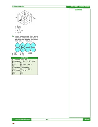 GEOMETRIA PLANA                                     MATEMÁTICA – Jorge Oliveira
                                                          ANOTAÇÕES




    a)    8 cm
    b)    10 cm
    c)    8 2 cm
    d)    10 3 cm

21. (UEPB) Sabendo que a figura abaixo
    nos mostra um mosaico onde todos os
    pentágonos são regulares e iguais en-
    tre si, então x + y é igual a:




a) 240º      c) 224º    e) 220º
b) 216º      d) 232º

               GABARITO
01. a) 0,45m b) 31,4m
02. Octógono      03. x = 110º 04. d
05. e         06. c
07. b         08. 99 cm 09. 14
10. e         11. b
12. octógono e dodecágono
13. d         14. e       15. c
16. V F V F V     17. D
18. d         19. c
20. b         21. b




     COLÉGIO VIA MEDICINA                   PSS 2                      PÁGINA 5
 