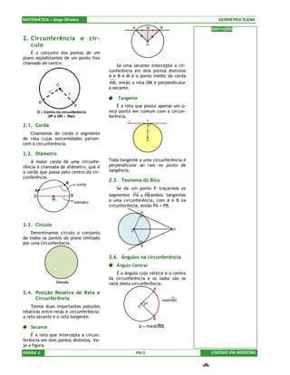 MATEMÁTICA – Jorge Oliveira                                                                     GEOMETRIA PLANA
                                                           A           M           B         ANOTAÇÕES

2. Circunferência e cír-
   culo                                                                O

    É o conjunto dos pontos de um
plano eqüidistantes de um ponto fixo
chamado de centro.
                                                  Se uma secante intercepta a cir-
                                              cunferência em dois pontos distintos
                                              A e B e M é o ponto médio da corda
                                              AB, então a reta OM é perpendicular
                                              a secante.

                                                  Tangente
                                                  É a reta que possui apenas um ú-
         O – Centro da circunferência         nico ponto em comum com a circun-
               OP e OR – Raio                 ferência.
                                                       t               T
2.1. Corda                                                             B
                                                                           r
   Chamamos de corda o segmento
de reta cujas extremidades perten-                                     O
cem à circunferência.

2.2. Diâmetro
    A maior corda de uma circunfe-            Toda tangente a uma circunferência é
rência é chamada de diâmetro, que é           perpendicular ao raio no ponto de
a corda que passa pelo centro da cir-         tangência.
cunferência.
                          B
                                              2.5. Teorema do Bico
                                    corda
      A
                                                 Se de um ponto P traçarmos os
     C                         D              segmentos PA e PB ambos tangentes
                 O                            a uma circunferência, com A e B na
                                   diâmetro
                                              circunferência, então PA = PB.
                                                                 A


2.3. Círculo
                                                           C                            P
    Denominamos círculo o conjunto
de todos os pontos do plano limitado
por uma circunferência.
                                                                 B


                                              2.6. Ângulos na circunferência
                                                 Ângulo Central
                                                  É o ângulo cujo vértice é o centro
                                              da circunferência e os lados são os
                     Círculo                  raios desta circunferência.
                                                                               A
2.4. Posição Relativa de Reta e
     Circunferência                                                                med(AB)
                                                                       α
    Temos duas importantes posições                             O
relativas entre retas e circunferência:
a reta secante e a reta tangente.                                              B
                                                                        »
                                                                α = med(AB)
   Secante
    É a reta que intercepta a circun-
ferência em dois pontos distintos. Ve-
ja a figura.
PÁGINA 6                                                       PSS 2                         COLÉGIO VIA MEDICINA
 