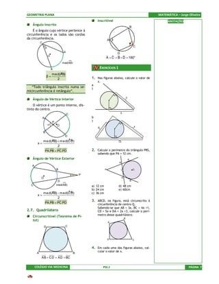 GEOMETRIA PLANA                                                                                             MATEMÁTICA – Jorge Oliveira
                                                             Inscritível                                          ANOTAÇÕES
   Ângulo inscrito
                                                                                                    B
    É o ângulo cujo vértice pertence à
circunferência e os lados são cordas
da circunferência.                                                      A
            C
                    β                                                                                   C
                                     A
                                                                            D
                        O
                                                                     A + C = B + D = 180o
                                                                     ˆ ˆ ˆ ˆ
                                    med(AB)

                            B                                    EXERCÍCIOS 1
                            »
                       me d(AB)
                    β=                                   1. Nas figuras abaixo, calcule o valor de
                          2
                                                             x.
                                                         a
   “Todo triângulo inscrito numa se-                     )
micircunferência é retângulo”.
                                                                                            3
   Ângulo de Vértice Interior
    O vértice é um ponto interno, dis-
tinto do centro.
                                         C                                       x
                A                                        b
                            P                            )
                        x       O
                                                             6                                          x

                B
                                     D
                »           ¼
           me d(AB) + m e d(CD)                                              13
        x=
                    2
                    PA.PB = PC.PD                        2. Calcule o perímetro do triângulo PRS,
                                                             sabendo que PA = 12 cm.
   Ângulo de Vértice Exterior                                                                   A
                                                                                R
   A
                                B                                   P            T                      C

                                             x       P
            O                                                                       S
                                 D                                                                  B
  C                             med(AB)                  a) 12 cm               d) 48 cm
                                                         b) 24 cm               e) 60cm
                     »          ¼
                me d(AB) − m ed(CD)                      c) 36 cm
        x=
                         2
                                                         3. ABCD, na figura, está circunscrito à
                    PA.PB = PC.PD                            circunferência de centro Q.
                                                             Sabendo-se que AB = 3x, BC = 4x +1,
2.7. Quadrilátero                                            CD = 5x e DA = 2x +3, calcule o perí-
                                                             metro desse quadrilátero.
   Circunscritível (Teorema de Pi-
                                                                                        B
   tot)
                                                                        A

                D                     C



                                                                        D                               C


                                                         4. Em cada uma das figuras abaixo, cal-
                                                             cular o valor de x.
        A                                        B
            AB + C D = AD + BC

       COLÉGIO VIA MEDICINA                                        PSS 2                                                       PÁGINA 7
 