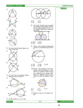 MATEMÁTICA – Jorge Oliveira                                                                                                                 GEOMETRIA PLANA

                                                                                                                                         ANOTAÇÕES
a)                    A


                      2x
                                                                                                            α        β           θ
                                                                                                        R           R            R
         B                                C



b)
         B                                                                           a) 4α          c) 5α
                                          C                                          b) 6α          d) 7α
             28o
                                  x
                                                                                     8. Três tonéis cilíndricos são arrumados
     A                                    D                                                 como mostra a figura abaixo. Dois de-
                                                                                            les tem diâmetro iguais a 6 cm e ou-
c)                    A                                                                     tro, diâmetro igual a 4cm. Então a al-
                      x                                                                     tura h vale:

                 20o
     B                                    C
                                                                                                                                     h

d)                                    A

     B               o
                 80
                                  x
                                                                                     a) 10cm        c) 8cm
                                                                                     b) 9cm         d) 6cm
                                          C
                                                                                     9. (Fuvest – SP) A medida do ângulo ADC
                                                                                            inscrito na circunferência de centro O
5. Em cada uma das figuras abaixo, cal-
                                                                                            é:
     cular o valor de x.
                                                                                                                C
a)
                           36
                                  o                                                      D
                 E                                                                       B     x
                                          D

                                  A                                                           35o
                                                                                     A                                   B
                              x                                                                         O

         B                                    C
                           o
                         54
b)               A
                                              D
                                                                                     a) 125°        c) 120°              e) 135°
                              E
     x           91
                      o                           100
                                                              o
                                                                                     b) 110°        d) 100°

                                                  C                                  10. (Fuvest – SP) Os pontos A, B e C per-
                                                                                            tencem a uma circunferência γ e AC é
             B                                                                              lado de um polígono regular inscrito
                                                                                            em γ. Sabendo-se que o ângulo ABCˆ
6. Em cada uma das seguintes figuras                                                        mede 18° podemos concluir que o
     abaixo, calcular o valor de x.                                                         número de lados do polígono é igual
a)                                                                                          a:
                                  A                                                                                  A

         27  o                                            D
                                                      o
                                              51
                                                                      E
                                                                                                    B
                                                                  x
                                                          C                                                                  C
              B                                           B
b)                                                                    C
                                                                      B              a) 5           c) 7                 e) 12
                                              B                                      b) 6           d) 10
                                                                              124o

                                  34
                                      o           x                                  11. Calcule o valor de x na figura a se-
                     A                        E
                                                                                            guir.
                     B                                                    D


7. Na figura abaixo, α + β + θ , vale:
PÁGINA 8                                                                                                PSS 2                            COLÉGIO VIA MEDICINA
 