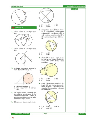 GEOMETRIA PLANA                                                                                                          MATEMÁTICA – Jorge Oliveira
                                                                                                                               ANOTAÇÕES
                                                                          o
                                     x                                45


                                                                                        x
                                         B
             O

                  75
                     o                                                                 35o


                                                                 a) 60°               c) 90°               e) 120°
                                                                 b) 80°               d) 100°
     EXERCÍCIOS 2
                                                                 6. (Ufmg) Nessa figura, BD é um diâme-
1. Calcule o valor de x na figura a se-                              tro da circunferência circunscrita ao
    guir.                                                            triângulo ABC, e os ângulos ABD e
                                                                                                     ˆ
                                                                       ˆ medem, respectivamente, 20° e
                                                                      AED
                                                                     85°. Assim sendo, o ângulo CBD me-
                                                                                                  ˆ
                                                                     de:
                                                     o
                                                 80
    A       x B                      C                       D
                                                                                           A
            R                                    R

                                                                                                                     B

                                                                                               E
                                                                                  D
2. Calcule o valor de x na figura a se-
    guir.
                                                                                                       C
                             A                                   a) 25°               c) 30°
                                                                 b) 35°               d) 40°
                                 x
                                                                 7. (Mack – SP) Na figura a seguir, os ar-
                 O                                       Q           cos QMP e MTQ medem, respectiva-
                                                                     mente, 170° e 130°. Então, o arco
                                                                     MSN mede:
                                 P
                                                                                                             P


                                                                              M
3. Na figura, o segmento tangente PA                                 S
    mede 15 cm e PR mede 12 cm.                                  N                     T



                       R             A                                            Q


                             S                   O               a) 60°               c) 80°               e) 110°
                                                                 b) 70°               d) 100°
                                             B
     P
                         T
                                                                 8. (Fatec – SP) Na figura a seguir, o tri-
                                                                     ângulo APB está inscrito na circunfe-
    a)   Determine a medida RS                                       rência de centro C. Se os ângulos as-
    b)   Qual é o perímetro do triângulo                             sinalados têm as medidas indicadas,
         PRT.                                                        então x é igual a:
                                                                                       P
4. Um ângulo inscrito é formado por
    uma corda e um diâmetro. O arco
    subentendido pela corda é o dobro do                                                           C
    arco compreendido entre os lados.
    Determine o ângulo inscrito.                                                               o
                                                                                           23 45’
                                                                                  A                              B
                                                                                           66o 15’
5. O ângulo x, na figura a seguir, mede:

                                                                 a) 23°45'            c) 60°               e) 66°15'
                                                                 b) 30°               d) 62°30'



     COLÉGIO VIA MEDICINA                                                     PSS 2                                                         PÁGINA 9
 