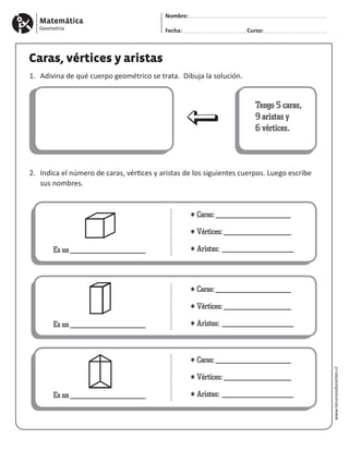 Matemática
Geometría
Nombre:
Fecha: Curso:
www.recursosdocentes.cl
Caras, vértices y aristas
1.	 Adivina de qué cuerpo geométrico se trata. Dibuja la solución.
2. 	Indica el número de caras, vértices y aristas de los siguientes cuerpos. Luego escribe 		
	 sus nombres.
Tengo 5 caras,
9 aristas y
6 vértices.
Es un ___________________
* Caras: ___________________
* Vértices: _________________
* Aristas: __________________
Es un ___________________
* Caras: ___________________
* Vértices: _________________
* Aristas: __________________
Es un ___________________
* Caras: ___________________
* Vértices: _________________
* Aristas: __________________
 