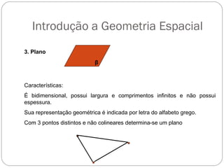Introdução a Geometria Espacial
3. Plano
β
Características:
É bidimensional, possui largura e comprimentos infinitos e não possui
espessura.
Sua representação geométrica é indicada por letra do alfabeto grego.
Com 3 pontos distintos e não colineares determina-se um plano
 