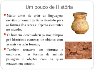 Um pouco de História
Muito antes de criar as linguagens
escritas o homem já tinha atentado para
as formas dos seres e obj...