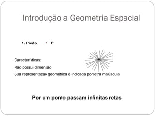 Introdução a Geometria Espacial
1. Ponto P
Características:
Não possui dimensão
Sua representação geométrica é indicada por letra maiúscula
Por um ponto passam infinitas retas
 