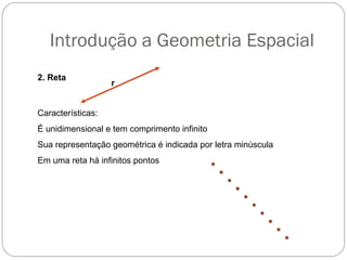 Introdução a Geometria Espacial
2. Reta
r
Características:
É unidimensional e tem comprimento infinito
Sua representação geométrica é indicada por letra minúscula
Em uma reta há infinitos pontos
 