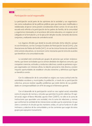Programa Escuelas de Calidad

100

      Participación social responsable

      La participación social parte de las opiniones de la sociedad y sus organizacio-
      nes como evaluadoras de las políticas públicas para que éstas sean modificadas o
      reelaboradas al ejercer cierta presión considerando el bien común. En el caso de la
      escuela está referida a la participación de los padres de familia, de la comunidad
      y organismos interesados en el acontecer del centro educativo, en cooperar con el
      colegiado en la formulación y en la ejecución del plan escolar, tomando decisiones
      conjuntas y realizando tareas de contraloría social.

           Los órganos oficiales que desde la escuela estimulan dicha relación, aunque
      no son limitativos, son los Consejos Escolares de Participación Social (ceps), y las
      Asociaciones de Padres de Familia (apf); sin ser las únicas formas de coordinación
      entre actores educativos, se reconocen como necesarias para la toma de acuerdos
      que beneficien a la comunidad escolar.

           La sociedad está constituida por grupos de personas que actúan recíproca-
      mente, que tienen actividades que se centran alrededor de objetivos comunes, que
      comparten creencias, actitudes y conductas colectivas; cuando se pertenece a gru-
      pos organizados con intereses afines, la relación personal es más directa y existen
      mayores oportunidades de establecer vínculos estrechos y definitivos que logran
      un beneficio común.

           Con la colaboración de la comunidad se origina una nueva actitud ante las
      autoridades escolares y municipales; la población, a través de su participación
      colectiva, procura resolver aquellos problemas que están dentro de sus posibili-
      dades en corresponsabilidad con el fin de asegurar el bienestar general.

            Con el desarrollo de la participación social se crea capital social, entendido
      como el conjunto de normas y vínculos que permiten la acción colectiva. El capi-
      tal social, según el Banco Mundial, apunta Viteri (2007), no sólo es la suma de
      instituciones que apuntalan una sociedad, sino la suma de relaciones y normas
      que conforman la cantidad de las interacciones sociales que la caracterizan, lo que
      viene a constituir el vínculo que las mantiene unidas, el cual se funda en el valor
      intrínseco y colectivo de las comunidades y en las corrientes que surgen de estos
      grupos para apoyarse mutuamente.
 