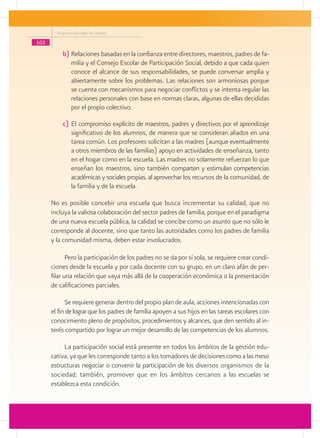 Programa Escuelas de Calidad

102
           b)	Relaciones basadas en la confianza entre directores, maestros, padres de fa-
              milia y el Consejo Escolar de Participación Social, debido a que cada quien
              conoce el alcance de sus responsabilidades, se puede conversar amplia y
              abiertamente sobre los problemas. Las relaciones son armoniosas porque
              se cuenta con mecanismos para negociar conflictos y se intenta regular las
              relaciones personales con base en normas claras, algunas de ellas decididas
              por el propio colectivo.

           c)	El compromiso explícito de maestros, padres y directivos por el aprendizaje
              significativo de los alumnos, de manera que se consideran aliados en una
              tarea común. Los profesores solicitan a las madres (aunque eventualmente
              a otros miembros de las familias) apoyo en actividades de enseñanza, tanto
              en el hogar como en la escuela. Las madres no solamente refuerzan lo que
              enseñan los maestros, sino también comparten y estimulan competencias
              académicas y sociales propias, al aprovechar los recursos de la comunidad, de
              la familia y de la escuela.

      No es posible concebir una escuela que busca incrementar su calidad, que no
      incluya la valiosa colaboración del sector padres de familia, porque en el paradigma
      de una nueva escuela pública, la calidad se concibe como un asunto que no sólo le
      corresponde al docente, sino que tanto las autoridades como los padres de familia
      y la comunidad misma, deben estar involucrados.

             Pero la participación de los padres no se da por sí sola, se requiere crear condi-
      ciones desde la escuela y por cada docente con su grupo, en un claro afán de per-
      filar una relación que vaya más allá de la cooperación económica o la presentación
      de calificaciones parciales.

            Se requiere generar dentro del propio plan de aula, acciones intencionadas con
      el fin de lograr que los padres de familia apoyen a sus hijos en las tareas escolares con
      conocimiento pleno de propósitos, procedimientos y alcances, que den sentido al in-
      terés compartido por lograr un mejor desarrollo de las competencias de los alumnos.

           La participación social está presente en todos los ámbitos de la gestión edu-
      cativa, ya que les corresponde tanto a los tomadores de decisiones como a las meso
      estructuras negociar o convenir la participación de los diversos organismos de la
      sociedad; también, promover que en los ámbitos cercanos a las escuelas se
      establezca esta condición.
 