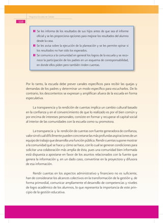 Programa Escuelas de Calidad

110


                Se les informa de los resultados de sus hijos antes de que sea el informe
                oficial y se les proporciona opciones para mejorar los resultados del alumno
                desde la casa.
               	Se les avisa sobre la ejecución de la planeación y se les permite opinar si
                los resultados no han sido los esperados.
               	Se comunica a la comunidad en general los logros de la escuela y se reco-
                noce la participación de los padres en un esquema de corresponsabilidad,
                en donde ellos piden pero también rinden cuentas.




      Por lo tanto, la escuela debe prever canales específicos para recibir las quejas y
      demandas de los padres y determinar un modo específico para escucharlos. De lo
      contrario, los descontentos se expresan y amplifican afuera de la escuela en forma
      especulativa.

            La transparencia y la rendición de cuentas implica un cambio cultural basado
      en la confianza y en el convencimiento de que lo realizado es por el bien común y
      por encima de intereses personales; consiste en formar y recuperar el capital social
      al interior de las comunidades con la escuela como su promotora.

            La transparecia y la rendición de cuentas son fuente generadora de confianza,
      valor sin el cual difícilmente pueden concretarse las más profundas aspiraciones de un
      equipo de trabajo que desarrolla una función pública. Rendir cuentas supone mostrar
      a la comunidad qué se hace y cómo se hace, con lo cual se generan condiciones para
      solicitar una colaboración más amplia de ésta, pues una comunidad bien informada
      está dispuesta a apostarse en favor de los asuntos relacionados con la fuente que
      genera la información y, en un dado caso, convertirse en la proyectora y difusora
      de esa información.

           Rendir cuentas en los aspectos administrativo y financiero no es suficiente,
      han de considerarse los alcances colectivos en la transformación de la gestión y, de
      forma primordial, comunicar ampliamente el desarrollo de competencias y niveles
      de logro académico de los alumnos, lo que representa la importancia de este prin-
      cipio de la gestión educativa.
 