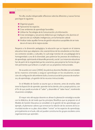 Programa Escuelas de Calidad

112
           Por ello, resulta indispensable reflexionar sobre las diferentes y nuevas formas
      para lograr lo siguiente:

             	Organizar grupos.
             	Aprovechar los espacios.
             	Crear ambientes de aprendizaje favorables.
             	Utilizar las Tecnologías de la Comunicación y la Información.
             	Crear estrategias y secuencias didácticas que impliquen a los alumnos el 	
              ejercicio de sus múltiples inteligencias y en la formación valoral.
             	Analizar todas aquellas formas de gestión educativa susceptibles de ser trata	
              das en el marco de la mejora escolar.

      Respecto a la dimensión pedagógica, la educación que se imparte en el sistema
      educativo tiene que adaptarse a las características de los estudiantes en los diver-
      sos contextos sociales y culturales, lo cual exige transitar de una pedagogía de la
      homogeneidad a una de la diversidad, para potenciar los procesos de enseñanza y
      de aprendizaje, optimizando el desarrollo personal y social. Las instancias educativas
      han de partir de la singularidad que las caracteriza, para propiciar las formas de ges-
      tión pertinentes que la lleven a cumplir con sus propósitos institucionales.

           De acuerdo con Loera (2006), las prácticas docentes flexibles son actividades
      de los maestros orientadas a asegurar aprendizajes en los estudiantes; se aso-
      cian a la configuración del ambiente áulico, la estructura de los procesos de enseñan-
      za y de aprendizaje, y la gestión de los recursos instruccionales.

            En el Modelo de Gestión se asume que un docente, antes de enseñar, debe
      tener la disposición de aprender; aprender de los demás y de su propia práctica, con
      el fin de que pueda acumular el “saber” y desarrollar el “saber hacer”, resolviendo
      situaciones complejas.

           El mayor reto del equipo docente es alinear la planeación estratégica escolar
      con la didáctica, de tal modo que los principios filosóficos que se proponen en el
      Modelo de Gestión Educativa se consoliden en la gestión de los aprendizajes; por
      ejemplo, al plantearse valores que enmarcan la relación de los sectores de la co-
      munidad escolar en su plan, éstos deben “vivirse” en los espacios de aprendizaje,
      principalmente en el aula, sólo así pueden constituirse los grupos escolares como
      organizaciones que aprenden.
 
