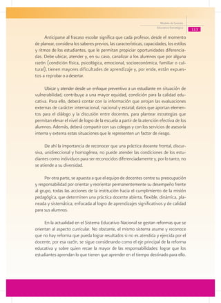 Modelo de Gestión
                                                                       Educativa Estratégica
                                                                                               113
     Anticiparse al fracaso escolar significa que cada profesor, desde el momento
de planear, considera los saberes previos, las características, capacidades, los estilos
y ritmos de los estudiantes, que le permitan propiciar oportunidades diferencia-
das. Debe ubicar, atender y, en su caso, canalizar a los alumnos que por alguna
razón (condición física, psicológica, emocional, socioeconómica, familiar o cul-
tural), tienen mayores dificultades de aprendizaje y, por ende, están expues-
tos a reprobar o a desertar.

     Ubicar y atender desde un enfoque preventivo a un estudiante en situación de
vulnerabilidad, contribuye a una mayor equidad, condición para la calidad edu-
cativa. Para ello, deberá contar con la información que arrojan las evaluaciones
externas de carácter internacional, nacional y estatal; datos que aportan elemen-
tos para el diálogo y la discusión entre docentes, para plantear estrategias que
permitan elevar el nivel de logro de la escuela a partir de la atención efectiva de los
alumnos. Además, deberá compartir con sus colegas y con los servicios de asesoría
interna y externa estas situaciones que le representen un factor de riesgo.

      De ahí la importancia de reconocer que una práctica docente frontal, discur-
siva, unidireccional y homogénea, no puede atender las condiciones de los estu-
diantes como individuos para ser reconocidos diferenciadamente y, por lo tanto, no
se atiende a su diversidad.

     Por otra parte, se apuesta a que el equipo de docentes centre su preocupación
y responsabilidad por orientar y reorientar permanentemente su desempeño frente
al grupo, todas las acciones de la institución hacia el cumplimiento de la misión
pedagógica, que determinen una práctica docente abierta, flexible, dinámica, pla-
neada y sistemática, enfocada al logro de aprendizajes significativos y de calidad
para sus alumnos.

     En la actualidad en el Sistema Educativo Nacional se gestan reformas que se
orientan al aspecto curricular. No obstante, el mismo sistema asume y reconoce
que no hay reforma que pueda lograr resultados si no es atendida y ejercida por el
docente, por esa razón, se sigue considerando como el eje principal de la reforma
educativa y sobre quien recae la mayor de las responsabilidades: lograr que los
estudiantes aprendan lo que tienen que aprender en el tiempo destinado para ello.
 