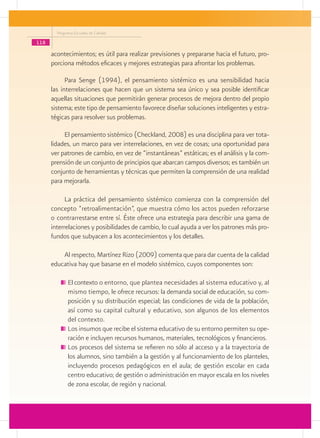 Programa Escuelas de Calidad

118
      acontecimientos; es útil para realizar previsiones y prepararse hacia el futuro, pro-
      porciona métodos eficaces y mejores estrategias para afrontar los problemas.

            Para Senge (1994), el pensamiento sistémico es una sensibilidad hacia
      las interrelaciones que hacen que un sistema sea único y sea posible identificar
      aquellas situaciones que permitirán generar procesos de mejora dentro del propio
      sistema; este tipo de pensamiento favorece diseñar soluciones inteligentes y estra-
      tégicas para resolver sus problemas.

           El pensamiento sistémico (Checkland, 2008) es una disciplina para ver tota-
      lidades, un marco para ver interrelaciones, en vez de cosas; una oportunidad para
      ver patrones de cambio, en vez de “instantáneas” estáticas; es el análisis y la com-
      prensión de un conjunto de principios que abarcan campos diversos; es también un
      conjunto de herramientas y técnicas que permiten la comprensión de una realidad
      para mejorarla.

            La práctica del pensamiento sistémico comienza con la comprensión del
      concepto “retroalimentación”, que muestra cómo los actos pueden reforzarse
      o contrarrestarse entre sí. Éste ofrece una estrategia para describir una gama de
      interrelaciones y posibilidades de cambio, lo cual ayuda a ver los patrones más pro-
      fundos que subyacen a los acontecimientos y los detalles.

          Al respecto, Martínez Rizo (2009) comenta que para dar cuenta de la calidad
      educativa hay que basarse en el modelo sistémico, cuyos componentes son:

             	El contexto o entorno, que plantea necesidades al sistema educativo y, al
              mismo tiempo, le ofrece recursos: la demanda social de educación, su com-
              posición y su distribución especial; las condiciones de vida de la población,
              así como su capital cultural y educativo, son algunos de los elementos
              del contexto.
             	Los insumos que recibe el sistema educativo de su entorno permiten su ope-
              ración e incluyen recursos humanos, materiales, tecnológicos y financieros.
             	Los procesos del sistema se refieren no sólo al acceso y a la trayectoria de
              los alumnos, sino también a la gestión y al funcionamiento de los planteles,
              incluyendo procesos pedagógicos en el aula; de gestión escolar en cada
              centro educativo; de gestión o administración en mayor escala en los niveles
              de zona escolar, de región y nacional.
 