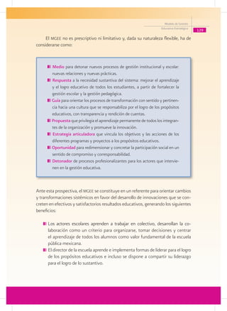 Modelo de Gestión
                                                                       Educativa Estratégica
                                                                                               129
     El mgee no es prescriptivo ni limitativo y, dada su naturaleza flexible, ha de
considerarse como:


        Medio para detonar nuevos procesos de gestión institucional y escolar:
        nuevas relaciones y nuevas prácticas.
        Respuesta a la necesidad sustantiva del sistema: mejorar el aprendizaje
        y el logro educativo de todos los estudiantes, a partir de fortalecer la
        gestión escolar y la gestión pedagógica.
        Guía para orientar los procesos de transformación con sentido y pertinen-
        cia hacia una cultura que se responsabiliza por el logro de los propósitos
        educativos, con transparencia y rendición de cuentas.
        Propuesta que privilegia el aprendizaje permanente de todos los integran-
        tes de la organización y promueve la innovación.
        Estrategia articuladora que vincula los objetivos y las acciones de los
        diferentes programas y proyectos a los propósitos educativos.
        Oportunidad para redimensionar y concretar la participación social en un
        sentido de compromiso y corresponsabilidad.
        Detonador de procesos profesionalizantes para los actores que intervie-
        nen en la gestión educativa.



Ante esta prospectiva, el mgee se constituye en un referente para orientar cambios
y transformaciones sistémicos en favor del desarrollo de innovaciones que se con-
creten en efectivos y satisfactorios resultados educativos, generando los siguientes
beneficios:

      	Los actores escolares aprenden a trabajar en colectivo, desarrollan la co-
      ���������������������������������������������������������������������������
       laboración como un criterio para organizarse, tomar decisiones y centrar
       el aprendizaje de todos los alumnos como valor fundamental de la escuela
       pública mexicana.
      	El director de la escuela aprende e implementa formas de liderar para el logro
       de los propósitos educativos e incluso se dispone a compartir su liderazgo
       para el logro de lo sustantivo.
 