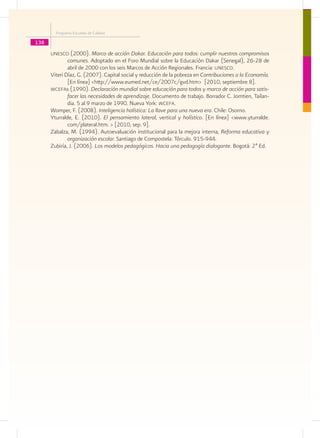 Programa Escuelas de Calidad

138
      unesco (2000). Marco de acción Dakar. Educación para todos: cumplir nuestros compromisos
              comunes. Adoptado en el Foro Mundial sobre la Educación Dakar (Senegal), 26-28 de
              abril de 2000 con los seis Marcos de Acción Regionales. Francia: unesco.
      Viteri Díaz, G. (2007). Capital social y reducción de la pobreza en Contribuciones a la Economía.
              [En línea] <http://www.eumed.net/ce/2007c/gvd.htm> [2010, septiembre 8].
      wcefas (1990). Declaración mundial sobre educación para todos y marco de acción para satis-
              facer las necesidades de aprendizaje. Documento de trabajo. Borrador C. Jomtien, Tailan-
              dia. 5 al 9 marzo de 1990. Nueva York: wcefa.
      Womper, F. (2008). Inteligencia holística: La llave para una nueva era. Chile: Osorno.
      Yturralde, E. (2010). El pensamiento lateral, vertical y holístico. [En línea] <www.yturralde.
              com/plateral.htm. > [2010, sep. 9].
      Zabalza, M. (1994). Autoevaluación institucional para la mejora interna, Reforma educativa y
              organización escolar. Santiago de Compostela: Tórculo. 915-944.
      Zubiría, J. (2006). Los modelos pedagógicos. Hacia una pedagogía dialogante. Bogotá: 2ª Ed.
 