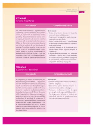 Modelo de Gestión
                                                                                             Educativa Estratégica
                                                                                                                     149


    ESTÁNDAR
    7. Clima de confianza

	                   DESCRIPCIÓN 	                           	       CRITERIOS OPERATIVOS

    Un clima escolar orientado a la promoción del         En la escuela:
    aprendizaje supone l��������������������������
                            a existencia de la comuni-    • 	Existe comunicación sincera entre todos los
    cación, la cooperación, el intercambio, la inte-         actores de la comunidad escolar.
    gración y el establecimiento de valores, como         •	 Se promueve la cooperación académica dirigi-
    el respeto, la tolerancia y la confianza entre los       da a mejorar el aprendizaje.
    miembros de la comunidad escolar. Es responsa-        • 	Existe intercambio de ideas y materiales para
    bilidad del director, junto con el equipo docente,       el aprendizaje entre los profesores y, en general,
    que exista un ambiente de esta naturaleza en la          en el equipo escolar.
    escuela, al consolidar su capital social organiza-    • 	Se orienta la integración de la comunidad esco-
    cional, es decir, la capacidad de trabajo coope-         lar hacia a los mismos objetivos dirigidos al
    rativo, basado en confianza y reciprocidad. En           aprendizaje.
    este sentido, la escuela se establece como una        •	 Se promueven las condiciones para una buena
    comunidad abierta a la autocrítica y dispuesta a         convivencia y relación mutua, como el respeto;
    desarrollar acciones de aprendizaje organizacional.      la tolerancia a las ideas y la confianza que deposita
                                                             la comunidad en sí misma como condición in-
                                                             dispensable del trabajo de conjunto.


ESTÁNDAR
8. Compromiso de enseñar
	                   DESCRIPCIÓN 	                           	        CRITERIOS OPERATIVOS

    El compromiso por enseñar se expresa en la pro-       En la escuela:
    fesionalización y responsabilidad. La responsabili-   • 	Se dedica tiempo extraclase a actividades aca-
    dad es la manifestación objetiva del compromiso;         démicas complejas.
    no sólo está relacionada con el cumplimiento pun-     • 	Se incentiva que los maestros mejoren co-
    tual de la normatividad, sino también con la forma       tidianamente su práctica pedagógica.
    de asumir y aceptar los resultados obtenidos in-      • 	Se induce a involucrarse en el plan de mejora
    dividual y colectivamente. El director demuestra         y a cumplir con la responsabilidad asumida.
    eficiencia y eficacia en el asesoramiento y acom-     • 	Se comprometen a lograr en conjunto un
    pañamiento para que se asuma la responsabilidad          aprendizaje efectivo de los alumnos, junto
    de los niveles de aprendizaje de los alumnos. El         con maestros y padres de familia.
    compromiso y la responsabilidad se expresan en el
    desempeño de la jornada diaria de labores y con
    el máximo cumplimiento indicado por el calen-
    dario escolar y los planes y programas de estudio
    para que el proceso de enseñanza se ofrezca con
    mayor efectividad.
 