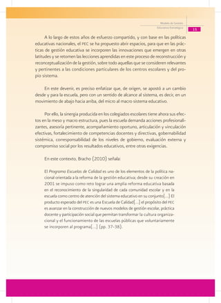 Modelo de Gestión
                                                                      Educativa Estratégica
                                                                                              15
      A lo largo de estos años de esfuerzo compartido, y con base en las políticas
educativas nacionales, el pec se ha propuesto abrir espacios, para que en las prác-
ticas de gestión educativa se incorporen las innovaciones que emergen en otras
latitudes y se retomen las lecciones aprendidas en este proceso de reconstrucción y
reconceptualización de la gestión, sobre todo aquellas que se consideren relevantes
y pertinentes a las condiciones particulares de los centros escolares y del pro-
pio sistema.

    En este devenir, es preciso enfatizar que, de origen, se apostó a un cambio
desde y para la escuela, pero con un sentido de alcance al sistema, es decir, en un
movimiento de abajo hacia arriba, del micro al macro sistema educativo.

     Por ello, la sinergia producida en los colegiados escolares tiene ahora sus efec-
tos en la meso y macro estructura, pues la escuela demanda acciones profesionali-
zantes, asesoría pertinente, acompañamiento oportuno, articulación y vinculación
efectivas, fortalecimiento de competencias docentes y directivas, gobernabilidad
sistémica, corresponsabilidad de los niveles de gobierno, evaluación externa y
compromiso social por los resultados educativos, entre otras exigencias.

     En este contexto, Bracho (2010) señala:

     El Programa Escuelas de Calidad es uno de los elementos de la política na-
     cional orientada a la reforma de la gestión educativa; desde su creación en
     2001 se impuso como reto lograr una amplia reforma educativa basada
     en el reconocimiento de la singularidad de cada comunidad escolar y en la
     escuela como centro de atención del sistema educativo en su conjunto[…] El
     producto esperado del pec es una Escuela de Calidad[…] el propósito del pec
     es avanzar en la construcción de nuevos modelos de gestión escolar, práctica
     docente y participación social que permitan transformar la cultura organiza-
     cional y el funcionamiento de las escuelas públicas que voluntariamente
     se incorporen al programa[…] (pp. 37-38).
 