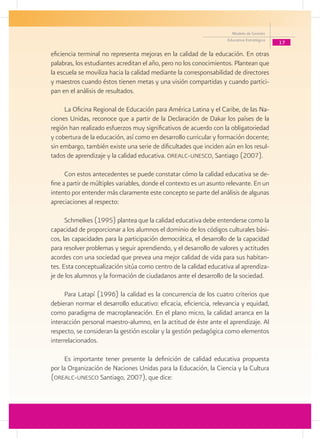 Modelo de Gestión
                                                                    Educativa Estratégica
                                                                                            17
eficiencia terminal no representa mejoras en la calidad de la educación. En otras
palabras, los estudiantes acreditan el año, pero no los conocimientos. Plantean que
la escuela se moviliza hacia la calidad mediante la corresponsabilidad de directores
y maestros cuando éstos tienen metas y una visión compartidas y cuando partici-
pan en el análisis de resultados.

     La Oficina Regional de Educación para América Latina y el Caribe, de las Na-
ciones Unidas, reconoce que a partir de la Declaración de Dakar los países de la
región han realizado esfuerzos muy significativos de acuerdo con la obligatoriedad
y cobertura de la educación, así como en desarrollo curricular y formación docente;
sin embargo, también existe una serie de dificultades que inciden aún en los resul-
tados de aprendizaje y la calidad educativa. orealc-unesco, Santiago (2007).

      Con estos antecedentes se puede constatar cómo la calidad educativa se de-
fine a partir de múltiples variables, donde el contexto es un asunto relevante. En un
intento por entender más claramente este concepto se parte del análisis de algunas
apreciaciones al respecto:

      Schmelkes (1995) plantea que la calidad educativa debe entenderse como la
capacidad de proporcionar a los alumnos el dominio de los códigos culturales bási-
cos, las capacidades para la participación democrática, el desarrollo de la capacidad
para resolver problemas y seguir aprendiendo, y el desarrollo de valores y actitudes
acordes con una sociedad que prevea una mejor calidad de vida para sus habitan-
tes. Esta conceptualización sitúa como centro de la calidad educativa al aprendiza-
je de los alumnos y la formación de ciudadanos ante el desarrollo de la sociedad.

      Para Latapí (1996) la calidad es la concurrencia de los cuatro criterios que
debieran normar el desarrollo educativo: eficacia, eficiencia, relevancia y equidad,
como paradigma de macroplaneación. En el plano micro, la calidad arranca en la
interacción personal maestro-alumno, en la actitud de éste ante el aprendizaje. Al
respecto, se consideran la gestión escolar y la gestión pedagógica como elementos
interrelacionados.

     Es importante tener presente la definición de calidad educativa propuesta
por la Organización de Naciones Unidas para la Educación, la Ciencia y la Cultura
(orealc-unesco Santiago, 2007), que dice:
 