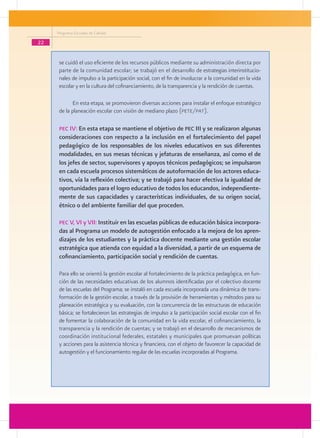 Programa Escuelas de Calidad

22


      se cuidó el uso eficiente de los recursos públicos mediante su administración directa por
      parte de la comunidad escolar; se trabajó en el desarrollo de estrategias interinstitucio-
      nales de impulso a la participación social, con el fin de involucrar a la comunidad en la vida
      escolar y en la cultura del cofinanciamiento, de la transparencia y la rendición de cuentas.

             En esta etapa, se promovieron diversas acciones para instalar el enfoque estratégico
      de la planeación escolar con visión de mediano plazo (pete/pat).

      pec IV: En esta etapa se mantiene el objetivo de pec III y se realizaron algunas
      consideraciones con respecto a la inclusión en el fortalecimiento del papel
      pedagógico de los responsables de los niveles educativos en sus diferentes
      modalidades, en sus mesas técnicas y jefaturas de enseñanza, así como el de
      los jefes de sector, supervisores y apoyos técnicos pedagógicos; se impulsaron
      en cada escuela procesos sistemáticos de autoformación de los actores educa-
      tivos, vía la reflexión colectiva; y se trabajó para hacer efectiva la igualdad de
      oportunidades para el logro educativo de todos los educandos, independiente-
      mente de sus capacidades y características individuales, de su origen social,
      étnico o del ambiente familiar del que proceden.

      pec V, VI y VII: Instituir en las escuelas públicas de educación básica incorpora-
      das al Programa un modelo de autogestión enfocado a la mejora de los apren-
      dizajes de los estudiantes y la práctica docente mediante una gestión escolar
      estratégica que atienda con equidad a la diversidad, a partir de un esquema de
      cofinanciamiento, participación social y rendición de cuentas.

      Para ello se orientó la gestión escolar al fortalecimiento de la práctica pedagógica, en fun-
      ción de las necesidades educativas de los alumnos identificadas por el colectivo docente
      de las escuelas del Programa; se instaló en cada escuela incorporada una dinámica de trans-
      formación de la gestión escolar, a través de la provisión de herramientas y métodos para su
      planeación estratégica y su evaluación, con la concurrencia de las estructuras de educación
      básica; se fortalecieron las estrategias de impulso a la participación social escolar con el fin
      de fomentar la colaboración de la comunidad en la vida escolar, el cofinanciamiento, la
      transparencia y la rendición de cuentas; y se trabajó en el desarrollo de mecanismos de
      coordinación institucional federales, estatales y municipales que promuevan políticas
      y acciones para la asistencia técnica y financiera, con el objeto de favorecer la capacidad de
      autogestión y el funcionamiento regular de las escuelas incorporadas al Programa.
 