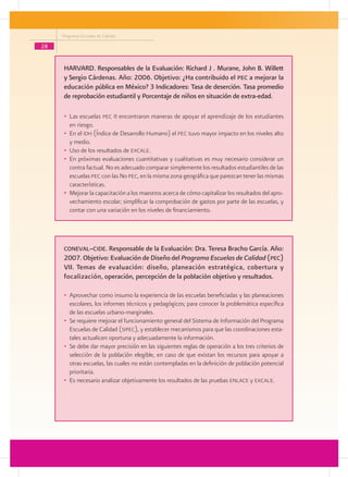 Programa Escuelas de Calidad

28


      HARVARD. Responsables de la Evaluación: Richard J . Murane, John B. Willett
      y Sergio Cárdenas. Año: 2006. Objetivo: ¿Ha contribuido el pec a mejorar la
      educación pública en México? 3 Indicadores: Tasa de deserción. Tasa promedio
      de reprobación estudiantil y Porcentaje de niños en situación de extra-edad.

      •	 Las escuelas pec II encontraron maneras de apoyar el aprendizaje de los estudiantes
         en riesgo.
      •	 En el idh (Índice de Desarrollo Humano) el pec tuvo mayor impacto en los niveles alto
         y medio.
      •	 Uso de los resultados de excale.
      •	 En próximas evaluaciones cuantitativas y cualitativas es muy necesario considerar un
         contra factual. No es adecuado comparar simplemente los resultados estudiantiles de las
         escuelas pec con las No pec, en la misma zona geográfica que parezcan tener las mismas
         características.
      •	 Mejorar la capacitación a los maestros acerca de cómo capitalizar los resultados del apro-
         vechamiento escolar; simplificar la comprobación de gastos por parte de las escuelas, y
         contar con una variación en los niveles de financiamiento.




      coneval–cide. Responsable de la Evaluación: Dra. Teresa Bracho García. Año:
      2007. Objetivo: Evaluación de Diseño del Programa Escuelas de Calidad (pec)
      VII. Temas de evaluación: diseño, planeación estratégica, cobertura y
      focalización, operación, percepción de la población objetivo y resultados.

      •	 Aprovechar como insumo la experiencia de las escuelas beneficiadas y las planeaciones
         escolares, los informes técnicos y pedagógicos; para conocer la problemática específica
         de las escuelas urbano-marginales.
      •	 Se requiere mejorar el funcionamiento general del Sistema de Información del Programa
         Escuelas de Calidad (sipec), y establecer mecanismos para que las coordinaciones esta-
         tales actualicen oportuna y adecuadamente la información.
      •	 Se debe dar mayor precisión en las siguientes reglas de operación a los tres criterios de
         selección de la población elegible, en caso de que existan los recursos para apoyar a
         otras escuelas, las cuales no están contempladas en la definición de población potencial
         prioritaria.
      •	 Es necesario analizar objetivamente los resultados de las pruebas enlace y excale.
 
