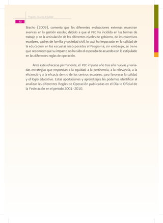 Programa Escuelas de Calidad

30
     Bracho (2009), comenta que las diferentes evaluaciones externas muestran
     avances en la gestión escolar, debido a que el pec ha incidido en las formas de
     trabajo y en la articulación de los diferentes niveles de gobierno, de los colectivos
     escolares, padres de familia y sociedad civil, lo cual ha impactado en la calidad de
     la educación en las escuelas incorporadas al Programa; sin embargo, se tiene
     que reconocer que su impacto no ha sido el esperado de acuerdo con lo estipulado
     en las diferentes reglas de operación.

           Ante este rehacerse permanente, el pec impulsa año tras año nuevas y varia-
     das estrategias que respondan a la equidad, a la pertinencia, a la relevancia, a la
     eficiencia y a la eficacia dentro de los centros escolares, para favorecer la calidad
     y el logro educativo. Estas aportaciones y aprendizajes las podemos identificar al
     analizar las diferentes Reglas de Operación publicadas en el Diario Oficial de
     la Federación en el periodo 2001–2010.
 