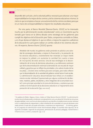 Programa Escuelas de Calidad

32
     desarrollo del currículo y de la voluntad política necesaria para alcanzar una mayor
     responsabilidad en la mejora de los centros y de los sistemas educativos mismos, lo
     cierto es que se empieza a buscar una autonomía de los centros escolares para que
     en un marco de corresponsabilidad se mejoren los resultados educativos.

          Por otra parte, el Banco Mundial (Barrera-Osorio, 2010) se ha interesado
     mucho por la administración escolar estandarizada1 como un movimiento que ha
     tomado gran fuerza en la última década como estrategia de los gobiernos para
     cumplir los objetivos de la Educación para Todos, compromiso contraído en Dakar,
     y en el que destaca el objetivo 6, que se refiere a mejorar los aspectos cualitativos
     de la educación lo cual supone realizar un cambio radical en los sistemas educati-
     vos. Al respecto, Barrera-Osorio (2010) apunta:

               Alrededor del mundo, los gobiernos están poniendo en práctica una varie-
               dad de estrategias destinadas a mejorar la financiación y la prestación de
               los servicios educativos y recientemente han mostrado un mayor interés
               en mejorar la calidad y en aumentar la cantidad (en cuanto a tasas
               de inscripción) de estos servicios. Una de esas estrategias es la descen-
               tralización de la toma de decisiones educativas y sus defensores sostienen
               que dicha descentralización estimula la demanda de una escuela de mayor
               calidad y garantiza que se reflejen las prioridades y los valores locales de las
               escuelas[…] Existen otros nombres para este concepto, pero todos refieren
               que la descentralización de la autoridad del gobierno central hacia el nivel escolar.
               La administración educativa descentralizada hace énfasis en el estableci-
               miento escolar individual (representado por alguna combinación de direc-
               tores, maestros, padres, estudiantes y otros integrantes de la comunidad esco-
               lar) como principal autoridad en la toma de decisiones, y sostiene que este
               cambio en la formulación de las decisiones redunda en un mejoramiento de la
               prestación de la educación (pp. xvii-xviii).


     1
       En palabras de Malen, Ogawa y Kranz, citados en Felipe Barrera-Osornio (2010): “La administración
     escolar descentralizada puede considerarse conceptualmente como una alteración formal de las estructuras
     de gobernabilidad, como una forma de descentralización que identifica el establecimiento escolar individual
     como la unidad primaria de mejoramiento y utiliza la distribución de la autoridad en la toma de decisiones como
     medio primario a través del cual puede estimularse y mantenerse ese mejoramiento” … En términos genera-
     les, los programas de administración escolar descentralizada delegan la autoridad sobre alguna(s) de las
     siguientes actividades: asignación de presupuesto, administración de personal, pedagogía, mantenimiento e
     infraestructura y control y evaluación. (pp. 1-2)
 