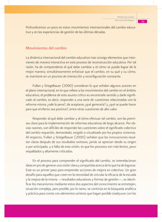 Modelo de Gestión
                                                                     Educativa Estratégica
                                                                                             33
Profundicemos un poco en estos movimientos internacionales del cambio educa-
tivo y en las experiencias de gestión de las últimas décadas.



Movimientos del cambio

La dinámica internacional del cambio educativo trae consigo elementos que inter-
vienen de manera interactiva en este proceso de reconstrucción educativa. Por tal
razón, ha de comprenderse el qué debe cambiar y el cómo se puede lograr de la
mejor manera; simultáneamente enfatizar que el cambio, en su qué y su cómo,
se mantiene en un proceso de interacción y reconfiguración constante.

      Fullan y Stiegelbauer (2000) consideran lo que señalan algunos autores en
el plano internacional, en lo que refiere a los movimientos del cambio en el ámbito
educativo; el problema de este asunto crítico es encontrarle sentido y darle signifi-
cado al cambio, es decir, responder a una serie de cuestiones relacionadas con la
reforma misma ¿vale la pena?, de aceptarse ¿qué generaría? y ¿qué se puede hacer
para que el efecto sea positivo?, entre otras cuestiones de alto valor.

      Responder al qué debe cambiar y al cómo efectuar tal cambio, son las premi-
sas clave para la implementación de reformas educativas de largo alcance. Por ob-
vias razones, son difíciles de responder las cuestiones sobre el significado colectivo
del cambio requerido, demandado, exigido o visualizado por los propios sistemas.
Al respecto, Fullan y Stiegelbauer (2000) señalan que las innovaciones resul-
tan claras después de sus resultados exitosos, jamás se aprecian desde su origen
o por anticipado, y a falta de esta visión, es que los procesos son más lentos, poco
respaldados y altamente criticados.

       En el proceso para comprender el significado del cambio, se interrelacionan
ideas en pro de generar una visión clara y compartida acerca de lo que ha de lograrse.
Este es un primer paso para emprender acciones de mejora en colectivo. Un gran
desafío para aquellos que creen en la necesidad de vincular la eficacia de la escuela
y la mejora de la misma —resultados educativos y formas de gestión—, es identi-
ficar los mecanismos mediante estos dos aspectos del conocimiento se entretejen,
situación compleja, pero posible; por lo tanto, se continúa en la búsqueda analítica
y práctica para contar con elementos certeros que hagan posible coadyuvar con las
 