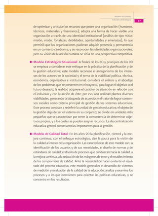 Modelo de Gestión
                                                                    Educativa Estratégica
                                                                                            37
de optimizar y articular los recursos que posee una organización (humanos,
técnicos, materiales y financieros); adopta una forma de hacer visible una
organización a través de una identidad institucional (análisis de tipo foda:
misión, visión, fortalezas, debilidades, oportunidades y amenazas), lo que
permitió que las organizaciones pudieran adquirir presencia y permanencia
en un contexto cambiante; y se reconocen las identidades organizacionales,
pero su visión de la acción humana se sitúa en una perspectiva competitiva.

	Modelo Estratégico Situacional: A finales de los 80 y principios de los 90
 se empieza a considerar este enfoque en la práctica de la planificación y de
 la gestión educativa; este modelo reconoce el antagonismo de los intere-
 ses de los actores en la sociedad y el tema de la viabilidad política, técnica,
 económica, organizativa e institucional; considera el análisis y el abordaje
 de los problemas que se presenten en el trayecto, para lograr el objetivo o el
 futuro deseado; la realidad adquiere el carácter de situación en relación con
 el individuo y con la acción de éste; por eso, una realidad plantea diversas
 viabilidades, generando la búsqueda de acuerdos y el tratar de lograr consen-
 sos sociales como criterio principal de gestión de los sistemas educativos.
 Este proceso conduce a redefinir la unidad de gestión educativa; el objeto de
 la gestión deja de ser el sistema en su conjunto; se divide en unidades más
 pequeñas que se caracterizan por tener la competencia de determinar obje-
 tivos propios, y a los cuales se pueden asignar recursos. La descentralización
 educativa generó consecuencias importantes para la gestión.

	Modelo de Calidad Total: En los años 90 la planificación, control y la me-
 jora continua, con el enfoque estratégico, dan la pauta para la visión de
 la calidad al interior de la organización. Las características de este modelo son: la
 identificación de los usuarios y de sus necesidades, el diseño de normas y de
 estándares de calidad; el diseño de procesos que conduzcan hacia la calidad, a
 la mejora continua, a la reducción de los márgenes de error y el establecimiento
 de los compromisos de calidad. Ante la necesidad de hacer evidente el resul-
 tado del proceso educativo, este modelo generaliza el desarrollo de sistemas
 de medición y evaluación de la calidad de la educación; analiza y examina los
 procesos y a los que intervienen para orientar las políticas educativas, y se
 concentra en los resultados.
 