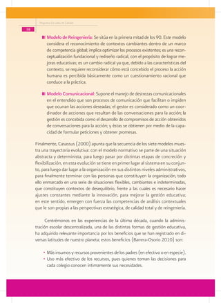 Programa Escuelas de Calidad

38
            	Modelo de Reingeniería: Se sitúa en la primera mitad de los 90. Este modelo
             considera el reconocimiento de contextos cambiantes dentro de un marco
             de competencia global; implica optimizar los procesos existentes; es una recon-
             ceptualización fundacional y rediseño radical, con el propósito de lograr me-
             joras educativas; es un cambio radical ya que, debido a las características del
             contexto, se requiere reconsiderar cómo está concebido el proceso la acción
             humana es percibida básicamente como un cuestionamiento racional que
             conduce a la práctica.

            	Modelo Comunicacional: Supone el manejo de destrezas comunicacionales
             en el entendido que son procesos de comunicación que facilitan o impiden
             que ocurran las acciones deseadas; el gestor es considerado como un coor-
             dinador de acciones que resultan de las conversaciones para la acción; la
             gestión es concebida como el desarrollo de compromisos de acción obtenidos
             de conversaciones para la acción; y éstas se obtienen por medio de la capa-
             cidad de formular peticiones y obtener promesas.

     Finalmente, Casassus (2000) apunta que la secuencia de los siete modelos mues-
     tra una trayectoria evolutiva: con el modelo normativo se parte de una situación
     abstracta y determinista, para luego pasar por distintas etapas de concreción y
     flexibilización, en esta evolución se tiene en primer lugar al sistema en su conjun-
     to, para luego dar lugar a la organización en sus distintos niveles administrativos,
     para finalmente terminar con las personas que constituyen la organización, todo
     ello enmarcado en una serie de situaciones flexibles, cambiantes e indeterminadas,
     que constituyen contextos de desequilibrio, frente a las cuales es necesario hacer
     ajustes constantes mediante la innovación, para mejorar la gestión educativa;
     en este sentido, emergen con fuerza las competencias de análisis contextuales
     que le son propias a las perspectivas estratégica, de calidad total y de reingeniería.

           Centrémonos en las experiencias de la última década, cuando la adminis-
     tración escolar descentralizada, una de las distintas formas de gestión educativa,
     ha adquirido relevante importancia por los beneficios que se han registrado en di-
     versas latitudes de nuestro planeta; estos beneficios (Barrera-Osorio 2010) son:

          •	 Más insumos y recursos provenientes de los padres (en efectivo o en especie).
          •	 Uso más efectivo de los recursos, pues quienes toman las decisiones para
             cada colegio conocen íntimamente sus necesidades.
 