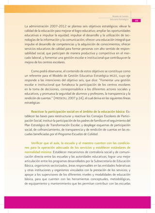 Modelo de Gestión
                                                                       Educativa Estratégica
                                                                                               49
La administración 2007-2012 se plantea seis objetivos estratégicos: elevar la
calidad de la educación para mejorar el logro educativo; ampliar las oportunidades
educativas e impulsar la equidad; impulsar el desarrollo y la utilización de tec-
nologías de la información y la comunicación; ofrecer una educación integral que
impulse el desarrollo de competencias y la adquisición de conocimientos; ofrecer
servicios educativos de calidad para formar personas con alto sentido de respon-
sabilidad social, que participen de manera productiva y competitiva en el mer-
cado laboral, y fomentar una gestión escolar e institucional que contribuya en la
mejora de los centros escolares.

     Como podrá observarse, el contenido de estos objetivos se constituye como
un referente para el Modelo de Gestión Educativa Estratégica mgee, cuyo eje
responde a las intenciones del objetivo seis, que dice: “Fomentar una gestión
escolar e institucional que fortalezca la participación de los centros escolares
en la toma de decisiones, corresponsabilice a los diferentes actores sociales y
educativos, y promueva la seguridad de alumnos y profesores, la transparencia y la
rendición de cuentas.” (prosedu, 2007 p.14), el cual deriva en las siguientes líneas
estratégicas:

     Reactivar la participación social en el ámbito de la educación básica: Es-
tablecer las bases para reestructurar y reactivar los Consejos Escolares de Partici-
pación Social, instituir la participación de los padres de familia en el seguimiento del
Plan Estratégico de Transformación Escolar; y desplegar esquemas de participación
social, de cofinanciamiento, de transparencia y de rendición de cuentas en las es-
cuelas beneficiadas por el Programa Escuelas de Calidad.

     Verificar que el aula, la escuela y el maestro cuenten con las condicio-
nes para la operación adecuada de los servicios y establecer estándares de
normalidad mínima: Establecer mecanismos de contraloría social y de comuni-
cación directa entre las escuelas y las autoridades educativas; lograr una mejor
articulación entre los programas desarrollados por la Subsecretaría de Educación
Básica, organismos sectorizados, áreas responsables en las entidades federativas
y otras instituciones y organismos vinculados con la prestación de los servicios; y
apoyar a los supervisores de los diferentes niveles y modalidades de educación
básica, para que cuenten con las herramientas conceptuales, metodológicas,
de equipamiento y mantenimiento que les permitan contribuir con las escuelas
 
