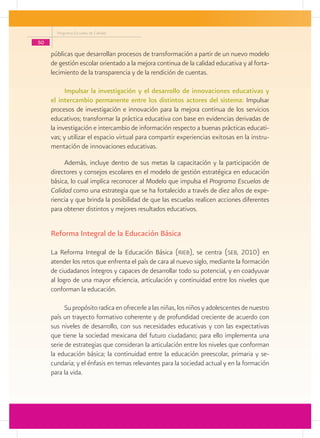 Programa Escuelas de Calidad

50
     públicas que desarrollan procesos de transformación a partir de un nuevo modelo
     de gestión escolar orientado a la mejora continua de la calidad educativa y al forta-
     lecimiento de la transparencia y de la rendición de cuentas.

           Impulsar la investigación y el desarrollo de innovaciones educativas y
     el intercambio permanente entre los distintos actores del sistema: Impulsar
     procesos de investigación e innovación para la mejora continua de los servicios
     educativos; transformar la práctica educativa con base en evidencias derivadas de
     la investigación e intercambio de información respecto a buenas prácticas educati-
     vas; y utilizar el espacio virtual para compartir experiencias exitosas en la instru-
     mentación de innovaciones educativas.

          Además, incluye dentro de sus metas la capacitación y la participación de
     directores y consejos escolares en el modelo de gestión estratégica en educación
     básica, lo cual implica reconocer al Modelo que impulsa el Programa Escuelas de
     Calidad como una estrategia que se ha fortalecido a través de diez años de expe-
     riencia y que brinda la posibilidad de que las escuelas realicen acciones diferentes
     para obtener distintos y mejores resultados educativos.


     Reforma Integral de la Educación Básica

     La Reforma Integral de la Educación Básica (rieb), se centra (seb, 2010) en
     atender los retos que enfrenta el país de cara al nuevo siglo, mediante la formación
     de ciudadanos íntegros y capaces de desarrollar todo su potencial, y en coadyuvar
     al logro de una mayor eficiencia, articulación y continuidad entre los niveles que
     conforman la educación.

           Su propósito radica en ofrecerle a las niñas, los niños y adolescentes de nuestro
     país un trayecto formativo coherente y de profundidad creciente de acuerdo con
     sus niveles de desarrollo, con sus necesidades educativas y con las expectativas
     que tiene la sociedad mexicana del futuro ciudadano; para ello implementa una
     serie de estrategias que consideran la articulación entre los niveles que conforman
     la educación básica; la continuidad entre la educación preescolar, primaria y se-
     cundaria; y el énfasis en temas relevantes para la sociedad actual y en la formación
     para la vida.
 